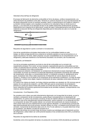 Velocidad crítica del flujo de refrigerante
El proceso de fabricación de elementos combustible en forma de placas, conlleva necesariamente, una
cierta desviación de paralelismo entre ellos. Teniendo en cuenta la situación en la que las desviaciones de
las placas adyacentes ocurran en sentidos opuestas, habrá un estrechamiento de la salida en relación a
su tamaño nominal original, como resultado un aumento en la velocidad el flujo en donde acurre el
bloqueo, y una reducción en la velocidad de flujo en las casillas adyacentes simétricamente opuestas.
Dependiendo de la magnitud de la deformación, puede dar lugar a sobrecalentamiento local de las placas,
mediante la reducción del flujo de refrigerante disponible para el intercambio de calor en el canal de
refrigeración.

Requisitos de seguridad en cuanto a corrosión e incrustaciones
Una de las características principales relacionadas con los combustibles tratados en este
trabajo, se refiere al largo período de su estancia en ambiente operativo en que se encuentran en un
reactor de potencia. Por tanto, deben presentar una gran compatibilidad con el comportamiento con el
refrigerante y adecuada resistencia a los fenómenos asociados a la corrosión y las incrustaciones.
La oxidación y la hidratación
Uno de los principales parámetros que limita la vida útil del combustible son la corrosión del
revestimiento (zircaloy). Por lo tanto, se hace necesario, especialmente para los combustibles que han
sufrido una elevada tasa de quemado, la realización de un análisis situado para verificar que la oxidación
y máxima hidratación de la capa se alcanzado.
Los procesos de oxidación y la hidratación se correlacionan directamente al propio desempeño del
combustible. El proceso de oxidación se desarrolla degradando propiedades importantes del materiales
del revestimiento, entre ellos, su conductividad térmica. La hidratación procede al debilitamiento de la
pared, tornándose más crítica a altas exposiciones. El desarrollo de nuevas aleaciones de circonio
(Zircaloy 2. Zircaloy 4) con el cambio en la composición de los elementos constitutivos, a lo largo de estos
últimos años, a tenido como objeto, mejorar el rendimiento de estos materiales contra estos procesos de
degradación.
En cuanto a los criterios de diseño, los límites máximos permitidos son alrededor de 100 micrones para el
espesor de una película de oxidación, y de 500 a 600 ppm para la concentración de la hidratación,
teniendo en cuenta que dichos límites sólo pueden ver al final del ciclo del combustible. Estos valores
fueron obtenidos de la práctica operacional acumulada de las centrales nucleares, correspondiendo a los
máximos valores tolerados.
Incrustaciones - Crud Deposition (CDs)
Se considera como criterio que está indirectamente relacionado con la seguridad de la planta, ya que la
cantidad y composición de las incrustaciones, puede influyen marcadamente en el desempeño del
revestimiento, en cuanto a los procesos corrosivos. El tipo de material utilizado en el recubrimiento, como
la forma en que el fue manufacturado durante la fabricación, podría ocasionar o no el desarrollo de CD's.
La composición de estos CD's pueden afectar a la corrosión del revestimiento de manera localizada, y
estos actúan hecho de como aislante térmico en las regiones afectadas. La características químicas del
agua desmineralizada del circuito primario, también influyen en el tipo, y el aspecto de la formación de la
corrosión. Componente de elementos tales como Zn, Ni o Fe (de valencia 2 y 3) puede determinar el tipo
de incrustación, que afectan a la tasa de corrosión en sí.
El análisis del proceso de corrosión largo del tiempo muestra que estrategia para el tratamiento químico
del refrigerante a utilizar deben ser continuamente basadas en las correlaciones entre CD's y la dinámica
de la corrosión.
Requisitos de seguridad de los daños de accidentes
Accidentes como el de expulsión de barras o la producción de eventos LOCA (Accidente por perdida de

 