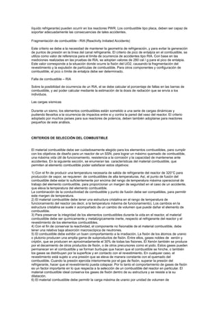 líquido refrigerante) pueden ocurrir en los reactores PWR. Los combustible tipo placa, deben ser capaz de
soportar adecuadamente las consecuencias de tales accidentes.
Fragmentación de combustible - RIA (Reactivity Initiated Accidents)
Este criterio se debe a la necesidad de mantener la geometría de refrigeración, y para evitar la generación
de puntos de presión en la línea del canal refrigerante. El criterio de pico de entalpía en el combustible, se
utiliza como valor de referencia para el límite de ocurrencia de accidentes tipo RIA. Con base en las
mediciones realizadas en las pruebas de RIA, se adoptan valores de 280 cal / g para el pico de entalpia.
Este valor corresponde a la situación donde ocurre la fisión del UO2, causando la fragmentación del
revestimiento y la expulsión de partículas de combustible. Para otros componentes y configuración de
combustible, el pico o límite de entalpía debe ser determinado.
Falla de combustible – RIA
Sobre la posibilidad de ocurrencia de un RIA, el se debe calcular el porcentaje de fallas en las barras de
combustible, y así poder calcular mediante la estimación de la dosis de radiación que se envía a los
individuos.
Las cargas sísmicas
Durante un sismo, los elementos combustibles están sometido a una serie de cargas dinámicas y
pudiendo llevarlos a la ocurrencia de impactos entre si y contra la pared del vaso del reactor. El criterio
adoptado por muchos países para sus reactores de potencia, deben también adoptarse para reactores
pequeños de este análisis.

CRITERIOS DE SELECCIÓN DEL COMBUSTIBLE

El material combustible debe ser cuidadosamente elegido para los elementos combustibles, para cumplir
con los objetivos de diseño para un reactor de un SSN, para lograr un máximo quemado de combustible,
una máxima vida útil de funcionamiento, resistencia a la corrosión y la capacidad de mantenerse ante
accidentes. En la siguiente sección, se enumeran las características del material combustible, que
permiten al elemento combustible poder satisfacer estos objetivos:
1) Con el fin de producir una temperatura necesaria de salida de refrigerante del reactor de 320°C para
producción de vapor, se requieren de combustibles de alta temperaturas. Así, el punto de fusión del
combustible debe estar lo suficientemente por encima del rango de temperatura máxima operacional de
trabajo del elemento combustible, para proporcionar un margen de seguridad en el caso de un accidente,
que eleva la temperatura del elemento combustible.
La combinación de la conductividad de combustible y punto de fusión debe ser compatibles, para permitir
este margen de temperatura.
2) El material combustible debe tener una estructura cristalina en el rango de temperatura de
funcionamiento del reactor (es decir, a la temperatura máxima de funcionamiento). Los cambios en la
estructura cristalina se suele ir acompañado de un cambio de volumen que puede dañar el elemento de
combustible.
3) Para preservar la integridad de los elementos combustibles durante la vida en el reactor, el material
combustible debe ser químicamente y metalúrgicamente inerte, respecto al refrigerante del reactor y el
revestimiento de los elementos combustibles.
4) Con el fin de conservar la reactividad, el componente no fisionable de el material combustible, debe
tener una relativa baja absorción macroscópica de neutrones.
5) El combustible debe exhibir un buen comportamiento a la irradiación. La fisión de los átomos de uranio
o plutonio producen una amplia gama de subproductos de fisión. Entre ellos, gases nobles de xenón y
criptón, que se producen en aproximadamente el 30% de todas las fisiones. El Xenón también se produce
por el decaimiento de otros productos de fisión, o de otros precursores como el yodo. Estos gases pueden
permanecer en el combustible y se forman burbujas que hacen que el combustible se hinche, o también
los gases se distribuyen por la superficie y en contacto con el revestimiento. En cualquier caso, el
revestimiento está sujeto a una presión que se eleva de manera constante con el quemado del
combustible. Cuando la presión ejercida interiormente por el gas de fisión, superar la presión del
refrigerante, hacer que el revestimiento pueda colapsar. Por lo tanto el comportamiento de gases de fisión
es un factor importante en lo que respecta a la selección de un combustible del reactor en particular. El
material combustible ideal conserva los gases de fisión dentro de su estructura y se resiste a la su
dilatación.
6) El material combustible debe permitir la carga máxima de uranio por unidad de volumen de

 