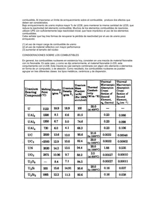 combustible. Al imponerse un límite de enriquecimiento sobre el combustible, produce dos efectos que
deben ser considerados.
Bajo enriquecimiento de uranio implica mayor % de U238, para mantener la misma cantidad de U235, que
reduce la reactividad del elemento combustible. Muchos de los elementos combustibles de reactores,
utilizan UPE con suficientemente baja reactividad inicial, que hace impráctico el uso de los elementos
combustibles.
Cabe señalar que hay tres formas de recuperar la pérdida de reactividad por el uso de uranio poco
enriquecido:
(1) el uso de mayor carga de combustible de uranio
(2) el uso de material reflectivo con mayor performance
(3) aumentar el tamaño del núcleo
CONSIDERACIONES SOBRE LOS COMBUSTIBLES
En general, los combustibles nucleares en existencia hoy, consisten en una mezcla de material fisionable
con no fisionable. En este caso, y como se dijo anteriormente, el material fisionable U-235, esta
conjuntamente con U-238. Esta mezcla es casi siempre combinada con algún otro elemento o elementos
en forma de un compuesto, o de aleación. Como resultado, los combustibles nucleares se pueden
agrupar en tres diferentes clases: los tipos metálicos, cerámicos y de dispersión.

 