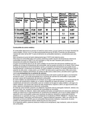 Combustible de uranio metálico
El combustible ideal sería en principio el metal de uranio mismo, ya que cuenta con la mayor densidad de
uranio posible, (18,9 g / cm 3). Su alta conductividad térmica de 35 W/m-°K permite una temperatura
máxima del orden de los 500 º C para el elemento de combustible diseñado y considerados para este
estudio.
Esto compensa el punto de fusión relativamente bajo (1130°C) del metal de uranio.
Otros tipos de combustible tales como óxidos cerámicos pueden requerir de temperaturas máxima de
combustible cercanas a 1000°C con el fin de lograr un flujo de calor necesario para producir una
temperatura de salida del refrigerante de 320°C.
Un gran inconveniente para el uso de uranio metálico es que tiene tres estructuras cristalinas que son
estables en el rango de temperaturas del combustible, que se pueden encontrar en el reactor. Esto incluye
el rango de temperatura de funcionamiento normal, y al aumento de la temperatura que puede ocurrir
transitoriamente o condiciones de accidente. El uranio metálico se somete a un cambio de fase en 661°C
pasando de alfa-uranio a beta-uranio, y en el 769°C de beta-uranio a gamma-uranio. Alfa-uranio tiene
una estructura cristalina ortorrómbica. El cambio de alfa-uranio a beta-uranio y de beta-uranio a gammauranio es acompañado de un aumento de volumen.
Por lo tanto, un aumento fuera de lo normal de temperatura del reactor puede dar lugar a una transición
de fase de uranio, y por ende acompañado de un aumento de volumen de combustible, lo que puede
provocar ruptura del revestimiento del elemento combustible.
El uranio metálico se oxida fácilmente en contacto con el agua a alta temperatura, y las consecuencias de
la ruptura del revestimiento metálico en un reactor refrigerado por agua son graves. La ruptura del
revestimiento del elemento combustible, pone en contacto con el agua al uranio metálico, y da lugar a la
rápida oxidación, que causa más ruptura de este revestimiento. Exponer a 300°C en agua durante unas
horas, destruirá completamente el elemento combustible.
El metal de uranio también presenta una dilatación importante ante la prolongada irradiación, debido a los
gases de fisión. Así, el grado de quemado del combustible se ve limitado.
El Uranio metálico sin aleación, dada la alta sweiling (derivados principalmente de variaciones alotrópicas
sufrido por este) le da un bajo rendimiento en condiciones de irradiación, por lo que no están sujetos a la
aplicación como combustible nuclear para reactores de potencia, teniendo en cuenta esta limitación
sustancial en su quemado (burnup). La investigación en la literatura (FROST, BRIAN R. T, Nuclear Fuel
Elements-Design, Fabrication and Performance , Argonne National Laboratory, 1982), da cuenta de una
hinchazón por encima del 60% para el combustible intensamente irradiados, a ese punto, el uranio
metálico es extremadamente reactivo desde el punto de vista químico
En el siguiente gráfico, podemos observar el efecto de la temperatura, bajo irradiación, sobre el volumen
del combustible.

 
