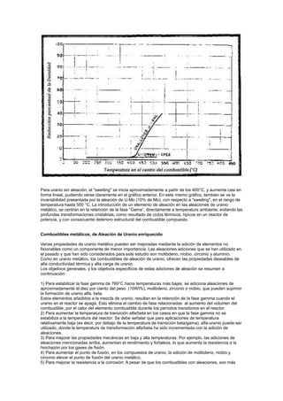 Para uranio sin aleación, el "sweiling" se inicia aproximadamente a partir de los 400°C, y aumenta casi en
forma lineal, pudiendo verse claramente en el gráfico anterior. En este mismo gráfico, también se ve la
invariabilidad presentada por la aleación de U-Mo (10% de Mo), con respecto a "sweiling", en el rango de
temperatura hasta 500 °C. La introducción de un elemento de aleación en las aleaciones de uranio
metálico, se centran en la retención de la fase “Gama”, directamente a temperatura ambiente, evitando las
profundas transformaciones cristalinas, como resultado de ciclos térmicos, típicos en un reactor de
potencia, y con consecuente deterioro estructural del combustible compuesto.

Combustibles metálicos, de Aleación de Uranio enriquecido
Varias propiedades de uranio metálico pueden ser mejoradas mediante la adición de elementos no
fisionables como un componente de menor importancia. Las aleaciones adiciones que se han utilizado en
el pasado y que han sido considerados para este estudio son molibdeno, niobio, circonio y aluminio.
Como en uranio metálico, los combustibles de aleación de uranio, ofrecen las propiedades deseables de
alta conductividad térmica y alta carga de uranio.
Los objetivos generales, y los objetivos específicos de estas adiciones de aleación se resumen a
continuación:
1) Para estabilizar la fase gamma de 769°C hacia temperaturas más bajas, se adiciona aleaciones de
aproximadamente el diez por ciento del peso (10Wt%), molibdeno, zirconio o niobio, que pueden suprimir
la formación de uranio alfa, beta.
Estos elementos añadidos a la mezcla de uranio, resultan en la retención de la fase gamma cuando el
uranio en el reactor se apaga. Esto elimina el cambio de fase relacionadas al aumento del volumen del
combustible, por el calor del elemento combustible durante los períodos transitorios en el reactor.
2) Para aumentar la temperatura de transición alfa/beta en los casos en que la fase gamma no se
estabiliza a la temperatura del reactor: Se debe señalar que para aplicaciones de temperatura
relativamente baja (es decir, por debajo de la temperatura de transición beta/gama), alfa-uranio puede ser
utilizado, donde la temperatura de transformación alfa/beta ha sido incrementada con la adición de
aleaciones.
3) Para mejorar las propiedades mecánicas en baja y alta temperaturas: Por ejemplo, las adiciones de
aleaciones mencionadas arriba, aumentan el rendimiento y fortaleza, lo que aumenta la resistencia a la
hinchazón por los gases de fisión.
4) Para aumentar el punto de fusión, en los compuestos de uranio, la adición de molibdeno, niobio y
circonio elevar el punto de fusión del uranio metálico.
5) Para mejorar la resistencia a la corrosión: A pesar de que los combustibles con aleaciones, son más

 