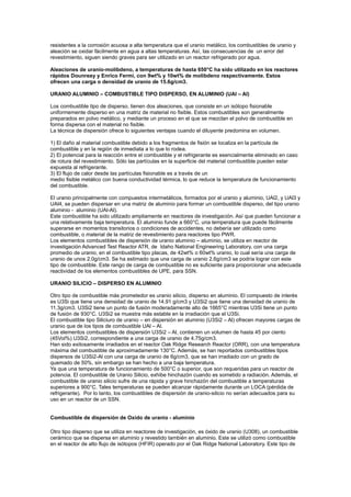 resistentes a la corrosión acuosa a alta temperatura que el uranio metálico, los combustibles de uranio y
aleación se oxidar fácilmente en agua a altas temperaturas. Así, las consecuencias de un error del
revestimiento, siguen siendo graves para ser utilizado en un reactor refrigerado por agua.
Aleaciones de uranio-molibdeno, a temperaturas de hasta 650°C ha sido utilizado en los reactores
rápidos Dounreay y Enrico Fermi, con 9wt% y 10wt% de molibdeno respectivamente. Estos
ofrecen una carga o densidad de uranio de 15.6g/cm3.
URANIO ALUMINIO – COMBUSTIBLE TIPO DISPERSO, EN ALUMINIO (UAl – Al)
Los combustible tipo de disperso, tienen dos aleaciones, que consiste en un isótopo fisionable
uniformemente disperso en una matriz de material no fisible. Estos combustibles son generalmente
preparados en polvo metálico, y mediante un proceso en el que se mezclan el polvo de combustible en
forma dispersa con el material no fisible.
La técnica de dispersión ofrece lo siguientes ventajas cuando el diluyente predomina en volumen.
1) El daño al material combustible debido a los fragmentos de fisión se localiza en la partícula de
combustible y en la región de inmediata a lo que lo rodea.
2) El potencial para la reacción entre el combustible y el refrigerante es esencialmente eliminado en caso
de rotura del revestimiento. Sólo las partículas en la superficie del material combustible pueden estar
expuesta al refrigerante.
3) El flujo de calor desde las partículas fisionable es a través de un
medio fisible metálico con buena conductividad térmica, lo que reduce la temperatura de funcionamiento
del combustible.
El uranio principalmente con compuestos intermetálicos, formados por el uranio y aluminio, UAl2, y UAl3 y
UAl4, se pueden dispersar en una matriz de aluminio para formar un combustible disperso, del tipo uranio
aluminio - aluminio (UAl-Al).
Este combustible ha sido utilizado ampliamente en reactores de investigación. Así que pueden funcionar a
una relativamente baja temperatura. El aluminio funde a 660°C, una temperatura que puede fácilmente
superarse en momentos transitorios o condiciones de accidentes, no debería ser utilizado como
combustible, o material de la matriz de revestimiento para reactores tipo PWR.
Los elementos combustibles de dispersión de uranio aluminio – aluminio, se utiliza en reactor de
investigación Advanced Test Reactor ATR, de Idaho National Engineering Laboratory, con una carga
promedio de uranio, en el combustible tipo placas, de 42wt% o 60wt% uranio, lo cual sería una carga de
uranio de unos 2.0g/cm3. Se ha estimado que una carga de uranio 2.6g/cm3 se podría lograr con este
tipo de combustible. Este rango de carga de combustible no es suficiente para proporcionar una adecuada
reactividad de los elementos combustibles de UPE, para SSN.
URANIO SILICIO – DISPERSO EN ALUMINIO
Otro tipo de combustible más prometedor es uranio silicio, disperso en aluminio. El compuesto de interés
es U3Si que tiene una densidad de uranio de 14.91 g/cm3 y U3Si2 que tiene una densidad de uranio de
11.3g/cm3. U3Si2 tiene un punto de fusión moderadamente alto de 1665°C mientras U3Si tiene un punto
de fusión de 930°C. U3Si2 se muestra más estable en la irradiación que el U3Si.
El combustible tipo Siliciuro de uranio – en dispersión en aluminio (U3Si2 – Al) ofrecen mayores cargas de
uranio que de los tipos de combustible UAl – Al.
Los elementos combustibles de dispersión U3Si2 – Al, contienen un volumen de hasta 45 por ciento
(45Vol%) U3Si2, correspondiente a una carga de uranio de 4.75g/cm3.
Han sido exitosamente irradiados en el reactor Oak Ridge Research Reactor (ORR), con una temperatura
máxima del combustible de aproximadamente 130°C. Además, se han reportados combustibles tipos
dispersos de U3Si2-Al con una carga de uranio de 6g/cm3, que se han irradiado con un grado de
quemado de 50%, sin embargo se han hecho a una baja temperatura.
Ya que una temperatura de funcionamiento de 500°C o superior, que son requeridas para un reactor de
potencia. El combustible de Uranio Silicio, exhibe hinchazón cuando es sometido a radiación. Además, el
combustible de uranio silicio sufre de una rápida y grave hinchazón del combustible a temperaturas
superiores a 900°C. Tales temperaturas se pueden alcanzar rápidamente durante un LOCA (pérdida de
refrigerante). Por lo tanto, los combustibles de dispersión de uranio-silicio no serían adecuados para su
uso en un reactor de un SSN.

Combustible de dispersión de Oxido de uranio - aluminio
Otro tipo disperso que se utiliza en reactores de investigación, es óxido de uranio (U308), un combustible
cerámico que se dispersa en aluminio y revestido también en aluminio. Este se utilizó como combustible
en el reactor de alto flujo de isótopos (HFIR) operado por el Oak Ridge National Laboratory. Este tipo de

 