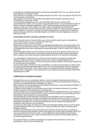 combustible ha completado exitosamente los elementos combustibles HFIR, con una carga de uranio de
hasta 35wt% de uranio (40wt% U3O8).
Se ha estimado, sin embargo, que combustibles dispersos de U3O8 - Al con una carga de uranio de 2,8 a
3.7g/cm3 podrían ser fabricados.
Altas cargas de uranio de los mencionados combustibles serían necesarias, para elementos de
combustible de un reactor de un SSN.
Un inconveniente importante para el uso del combustible U3O8, es que se vuelve a UO2
aproximadamente a 1200°C, esto se conoce como la “thermite reaction”. Con concentrados de U308 en
80wt% el material combustible puede llegar a 1200°C fácilmente durante condiciones de accidentes.
Cuando un óxido como UO3 o U308, se convierte a U02, es acompañado de una disminución
relativamente grande en volumen (50% para UO3 y 32% para U3O8). El cambio de volumen específico
puede resultar en una fractura y reducción del tamaño de las partículas, y puede destruir el elemento.
Como resultado los elementos combustible dispersos de U3O8-Al, no serían elegidos para reactores
PWR para un SSN.
Combustibles de Carburo de Uranio y de Nitruro de Uranio
Hay dos tipos de Uranio en forma de carburo que serían de interés práctico para un combustible de
reactor, el carburo de uranio, UC, y bicarburo de uranio, UC2.
UC se funde a 2780°C, y 2720°C en el UC2.
Básicamente, los carburos de uranio tienen dos propiedades deseable, estos compuestos proporcionan
cargas de uranio relativamente altas de 13.0g/cm3 y 10.6g/cm3 para la UC y UC2 respectivamente, y la
conductividad térmica de estos compuestos son relativamente altas, 21.6W-m/°K para el UC y 35W-m/°K
para UC2.
El otro combustible, Nitruro de uranio UN tiene una carga de uranio de 13.5g/crn3 y tiene un punto de
fusión de 2630°C y también tiene una relativamente alta conductividad térmica. Estas características
llevan a disponer de una alta reactividad y bajos gradientes térmicos en los elementos combustibles.
Los combustibles de Carburo de Uranio y Nitruro de Uranio exhiben una excesiva hinchazón bajo
irradiación, debido a la retención de gases de fisión. Esto se debe a la alta densidades de los
combustibles de carburo y nitruro, en los que los productos de fisión volátiles, tienen menos movilidad que
en los otros tipos de combustibles.
El gas de fisión induce hinchazón en estos combustibles, y es mayor que el de UO2 por un factor de dos.
Así, que el quemado permitido está limitado a fin de evitar una excesiva presión sobre el revestimiento.
La reactividad química del UC, UC2 y UN en el agua y la consiguiente liberación de gases oxidantes,
hacen de estos combustibles, no sean aptos para su uso en núcleos de reactores de potencia tipo PWR
requeridos para un SSN.

COMBUSTIBLE DE DIOXIDO DE URANIO
El dióxido de uranio, es un combustible cerámico, y es el combustible más comúnmente usado en la
actualidad. Tiene una densidad de fabricación de 10.3g/cm3, (95% de su densidad teórica), y ofrece una
carga de uranio relativamente alta, de alrededor de 9.1g/cm3.
Esto, combinado con una baja absorción macroscópica de neutrones, en este combustible (0.00054cm-1),
facilita el uso con uranio poco enriquecido.
El dióxido de uranio también es químicamente inerte y tiene una excelente resistencia a la corrosión
cuando es expuesto a altas temperaturas y presión de agua.
El UO2 necesita operar a una alta temperatura, debido a la pobre conductividad térmica. Sin embargo, el
UO2 tiene un alto punto de fusión de 2875°C, por lo que como combustible, es poco probable que sufra
este problema, salvo situaciones de accidente graves.
Una desventaja de una alta temperatura de operación del combustible, es que el incremento de
temperatura del elemento combustible en condiciones de accidente como lo es un LOCA o un LOFA, la
temperatura del revestimiento se elevará más rápido que en el caso de un combustible que trabaja a
temperaturas más bajas. Así, que el tiempo disponible para activar el sistema de refrigeración de
emergencia, debe reducirse y ser muy efectivo.
Como ya se ha dicho antes, el zircaloy es el material de revestimiento elegido. Tiene un punto de fusión
de aproximadamente 1852°C pero reacciona con el agua en alrededor de 1200°C emitiendo gas de
hidrógeno explosivo.
A medida que la temperatura de funcionamiento de los elementos de UO2 aumenta, la velocidad de
liberación de gases de fisión también aumenta. Esto ejercerá una presión sobre la superficie interna de la
vaina, que producirá la hinchazón de esta. Los combustibles tipo varilla utilizados en los reactores
comerciales se construyen con un lugar en la parte superior de cada barra de combustible, donde se
acumulan los gases de fisión.
En la siguiente figura, se muestra el porcentaje de los gases de fisión liberados en función de la
temperatura en el centro del combustible UO2

 