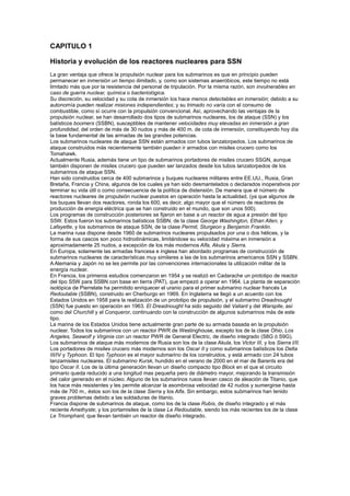 CAPITULO 1
Historia y evolución de los reactores nucleares para SSN
La gran ventaja que ofrece la propulsión nuclear para los submarinos es que en principio pueden
permanecer en inmersión un tiempo ilimitado, y, como son sistemas anaeróbicos, este tiempo no está
limitado más que por la resistencia del personal de tripulación. Por la misma razón, son invulnerables en
caso de guerra nuclear, química o bacteriológica.
Su discreción, su velocidad y su cota de inmersión los hace menos detectables en inmersión; debido a su
autonomía pueden realizar misiones independientes; y su trimado no varía con el consumo de
combustible, como sí ocurre con la propulsión convencional. Así, aprovechando las ventajas de la
propulsión nuclear, se han desarrollado dos tipos de submarinos nucleares, los de ataque (SSN) y los
balísticos boomers (SSBN), susceptibles de mantener velocidades muy elevadas en inmersión a gran
profundidad, del orden de más de 30 nudos y más de 400 m. de cota de inmersión, constituyendo hoy día
la base fundamental de las armadas de las grandes potencias.
Los submarinos nucleares de ataque SSN están armados con tubos lanzatorpedos. Los submarinos de
ataque construidos más recientemente también pueden ir armados con misiles crucero como los
Tomahawk.
Actualmente Rusia, además tiene un tipo de submarinos portadores de misiles crucero SSGN, aunque
también disponen de misiles crucero que pueden ser lanzados desde los tubos lanzatorpedos de los
submarinos de ataque SSN.
Han sido construidos cerca de 400 submarinos y buques nucleares militares entre EE.UU., Rusia, Gran
Bretaña, Francia y China, algunos de los cuales ya han sido desmantelados o declarados inoperativos por
terminar su vida útil o como consecuencia de la política de distensión. De manera que el número de
reactores nucleares de propulsión nuclear puestos en operación hasta la actualidad, (ya que algunos de
los buques llevan dos reactores, ronda los 600, es decir, algo mayor que el número de reactores de
producción de energía eléctrica que se han construido en el mundo, que son unos 500).
Los programas de construcción posteriores se fijaron en base a un reactor de agua a presión del tipo
S5W. Estos fueron los submarinos balísticos SSBN, de la clase George Washington, Ethan Allen, y
Lafayette, y los submarinos de ataque SSN, de la clase Permit, Sturgeon y Benjamín Franklin.
La marina rusa dispone desde 1960 de submarinos nucleares propulsados por una o dos hélices, y la
forma de sus cascos son poco hidrodinámicas, limitándose su velocidad máxima en inmersión a
aproximadamente 25 nudos, a excepción de los más modernos Alfa, Akula y Sierra.
En Europa, solamente las armadas francesa e inglesa han abordado programas de construcción de
submarinos nucleares de características muy similares a las de los submarinos americanos SSN y SSBN.
A Alemania y Japón no se les permite por las convenciones internacionales la utilización militar de la
energía nuclear.
En Francia, los primeros estudios comenzaron en 1954 y se realizó en Cadarache un prototipo de reactor
del tipo S5W para SSBN con base en tierra (PAT), que empezó a operar en 1964. La planta de separación
isotópica de Pierrelate ha permitido enriquecer el uranio para el primer submarino nuclear francés Le
Redoutable (SSBN), construido en Cherburgo en 1969. En Inglaterra se llegó a un acuerdo con los
Estados Unidos en 1958 para la realización de un prototipo de propulsión, y el submarino Dreadnought
(SSN) fue puesto en operación en 1963. El Dreadnought ha sido seguido del Valiant y del Warspite, así
como del Churchill y el Conqueror, continuando con la construcción de algunos submarinos más de este
tipo.
La marina de los Estados Unidos tiene actualmente gran parte de su armada basada en la propulsión
nuclear. Todos los submarinos con un reactor PWR de Westinghouse, excepto los de la clase Ohio, Los
Angeles, Seawolf y Virginia con un reactor PWR de General Electric, de diseño integrado (S8G ó S9G).
Los submarinos de ataque más modernos de Rusia son los de la clase Akula, los Victor III, y los Sierra I/II.
Los portadores de misiles crucero más modernos son los Oscar II y como submarinos balísticos los Delta
III/IV y Typhoon. El tipo Typhoon es el mayor submarino de los construidos, y está armado con 24 tubos
lanzamisiles nucleares. El submarino Kursk, hundido en el verano de 2000 en el mar de Barents era del
tipo Oscar II. Los de la última generación llevan un diseño compacto tipo Block en el que el circuito
primario queda reducido a una longitud mas pequeña pero de diámetro mayor, mejorando la transmisión
del calor generado en el núcleo. Alguno de los submarinos rusos llevan casco de aleación de Titanio, que
los hace más resistentes y les permite alcanzar la asombrosa velocidad de 42 nudos y sumergirse hasta
más de 700 m., éstos son los de la clase Sierra y los Alfa. Sin embargo, estos submarinos han tenido
graves problemas debido a las soldaduras de titanio.
Francia dispone de submarinos de ataque, como los de la clase Rubis, de diseño integrado y el más
reciente Amethyste; y los portamisiles de la clase Le Redoutable, siendo los más recientes los de la clase
Le Triomphant, que llevan también un reactor de diseño integrado.

 