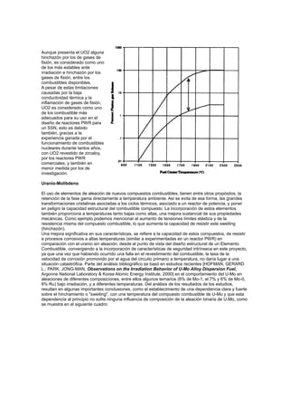 Aunque presenta el UO2 alguna
hinchazón por los de gases de
fisión, es considerado como uno
de los más estables ante
irradiación e hinchazón por los
gases de fisión, entre los
combustibles disponibles.
A pesar de estas limitaciones
causadas por la baja
conductividad térmica y la
inflamación de gases de fisión,
UO2 es considerado como uno
de los combustible más
adecuados para su uso en el
diseño de reactores PWR para
un SSN, esto es debido
también, gracias a la
experiencia ganada por el
funcionamiento de combustibles
nucleares durante tantos años,
con UO2 revestido de zircaloy,
por los reactores PWR
comerciales, y también en
menor medida por los de
investigación.
Uranio-Molibdeno
El uso de elementos de aleación de nuevos compuestos combustibles, tienen entre otros propósitos, la
retención de la fase gama directamente a temperatura ambiente. Asi se evita de esa forma, las grandes
transformaciones cristalinas asociadas a los ciclos térmicos, asociado a un reactor de potencia, y poner
en peligro la capacidad estructural del combustible compuesto. La incorporación de estos elementos
también proporciona a temperaturas tanto bajas como altas, una mejora sustancial de sus propiedades
mecánicas. Como ejemplo podemos mencionar el aumento de tensiones límites elástica y de la
resistencia misma del compuesto combustible, lo que aumenta la capacidad de resistir este sweiling
(hinchazón).
Una mejora significativa en sus características, se refiere a la capacidad de estos compuestos, de resistir
a procesos corrosivos a altas temperaturas (similar a experimentadas en un reactor PWR) en
comparación con el uranio sin aleación, desde el punto de vista del diseño estructural de un Elemento
Combustible, convergiendo a la incorporación de características de seguridad intrínseca en este proyecto,
ya que una vez que habiendo ocurrido una falla en el revestimiento del combustible, la tasa de la
velocidad de corrosión promovido por el agua del circuito primario a temperatura, no daría lugar a una
situación catastrófica. Parte del análisis bibliográfico se basó en estudios recientes [HOFMAN, GERARD
L.; PARK, JONG-MAN, Observations on the Irradiation Behavior of U-Mo Alloy Dispersion Fuel,
Argonne National Laboratory & Korea Atomic Energy Institute, 2000] en el comportamiento del U-Mo en
aleaciones de diferentes composiciones, entre ellos algunos ternarios (6% de Mo-1, el 7% y 6% de Mo-0,
8% Ru) bajo irradiación, y a diferentes temperaturas. Del análisis de los resultados de los estudios,
resultan en algunas importantes conclusiones, como el establecimiento de una dependencia clara y fuerte
sobre el hinchamiento o "sweiling", con una temperatura del compuesto combustible de U-Mo y que esta
dependencia al principio no sufre ninguna influencia de composición de la aleación binaria de U-Mo, como
se muestra en el siguiente cuadro:

 