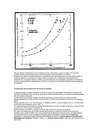 Hay dos efectos relacionados con la irradiación de los compuestos, que por si solos o en conjunto,
pueden explicar la fuerte dependencia de la temperatura del combustible y el sweiling.
El primero se refiere al comportamiento de los productos de fisión gaseosos en el combustible U-Mo (el
"sweiling" debido a los productos de fisión sólidos no pueden ser considerados dependiente de la
temperatura) y el segundo efecto se refiere a la reducción neta de la densidad, asociadas a la formación
de fases resultantes de la interacción de U-Mo/AI, en cuando a la interdifusión atómica incrementada por
la irradiación.

Comparación de las aleaciones de uranio es iradiado
El siguiente gráfico muestra la relación entre el porcentaje del combustible compuesto, la variación del
volumen (normalizado para valores de quemado en átomos porcentuales), y el aumento de la temperatura
del combustible compuesto.
En ella vemos que el uranio metálico sinterizado empieza a mostrar hinchazón a partir de 300°C.
Aleaciones tales como U-Nb (9-12% en peso de Nb) y U-2ZR, se comenzaron la formación de ampollas a
340°C.
Para la aleación de U-1, U-1 2wt comenzó el "sweiling" a 360°C, y para la aleacion de U-1, en 5wt en Mo,
la formación de ampollas se inicia a 420 ° C.
Un comportamiento interesante se muestra para aleaciones de U-Zr, con bajo contenido en uranio (7-22%
en peso de U). Parece que el "sweiling" de
estos comienza a los 460°C, pero de una forma más suave que los otros compuestos.
Por último, las aleaciones de U-10Mo tratadas térmicamente, muestran principios de formación de
ampollas, sólo a partir de 550°C. Así, que comparando las aleaciones ricas en uranio, se puede afirmar
que las aleaciones de uranio-molibdeno tienen los mejores resultados en términos de estabilidad
metalúrgica, y dimensional bajo irradiación [KAUFMANN, ALBERT R., Nuclear Reactor Fuel Elements •
Metallurgy and Fabriation ,Chapter 3, Klein, J.L., Uranium and Its Alloys, 1962, Ed. John Wiley & Sons,
New York].

 