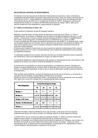 SELECCIÓN DEL MATERIAL DE REVESTIMIENTO
El material con la más baja sección de absorción macroscópica de neutrones y mejor combinación y
propiedades mecánicas ideales descriptas anteriormente es zircaloy. Tiene una sección macroscópica de
neutrones de 10.7cm-1, buena resistencia a altas temperaturas, es dúctil, tiene una relativamente alta
conductividad térmica de 21W-m/°K, y un alto punto de fusión de 1852°C. Teniendo en cuenta que la
temperatura de zircaloy en un sistema de PWR debe permanecer por debajo 1200ºC, dado que la
reacción exotérmica a esa temperatura, puede ocasionar lo siguiente:
Zr + 2H2O convirtiéndose en ZrO2 + 4H
lo que resulta en la liberación de gas de hidrógeno explosivo.
Magnesio y aluminio tienen una baja sección de absorción macroscópica de 2.59cm-1 y 13.8cm-1
respectivamente. Sin embargo, el magnesio es muy reactivo a las altas temperaturas del agua, y a alta
presión, y ambos tienen un punto de fusión relativamente bajo de 648.8°C.y 660.4°C respectivamente.
Por lo tanto, se les excluye de la consideración para un revestimiento de un reactor de SSN.
El acero inoxidable tipo 304 posee una excelente resistencia de más de 600°C, es bastante dúctil, y tiene
una excelente resistencia a la corrosión, pero su alta sección de absorción macroscópica de 258cm-1 lo
hace menos atractivo para su uso en reactores compactos militares donde una buena economía de
neutrones resulta necesaria.
El circonio puro (metal de circonio) tiene una menor sección de absorción macroscópica 9.8cm-1que el
zircaloy que tiene 10.7cm-1, pero no resulta adecuado como material de revestimiento ya que presenta
los siguientes problemas.
1) inadecuada resistencia a la corrosión: películas de óxido que se forman fácilmente sobre la superficie
del revestimiento. Esto ocurre rápidamente en el agua, por sobre los 300°C.
2) Insuficiente resistencia a altas temperaturas: Esto requiere un revestimiento grueso, que resulta en más
material en el núcleo y por lo tanto, aumenta las pérdidas de neutrones.
3) circonio puro es susceptible a la absorción de hidrógeno y su fragilización posterior. Hidrógeno en
exceso en el agua refrigerante de un reactor PWR, es absorbido por el circonio, para formar hidruro de
circonio, un compuesto quebradizo. Si esto ocurre en áreas de alta tensión, pueden producirse daños en
el revestimiento.
Para combatir estos problemas, una serie de aleaciones de zirconio que se enumeran a continuación, y
conocidos como el zircaloys, se desarrollaron a finales de los cincuentas.
Zircaloy es circonio en aproximadamente al 98%, y de adiciones de menor importancia, como de estaño
(Sn), hierro (Fe), cromo (Cr) y Níquel (Ni), no necesariamente todos incluidos.

Adiciones de estaño, mejora la adherencia de la capa de óxido, y este actúa como una capa de
protección para reducir aún más la corrosión, sin embargo, algo de corrosión seguirá ocurriendo.
La adición de Fe, Ni y Cr, tal como se utiliza en la aleación Zircaloy - 2, estos en conjunto actúan para
mejorar en gran medida, el comportamiento general ante la corrosión del circonio.
El Níquel, sin embargo, tuvo el efecto adverso promoviendo la absorción de hidrógeno, que conduce a la
formación de hidruros de circonio frágil. Para mejorar esta situación, el zircaloy - 4 tiene una menor
concentración de Ni. La disminución de Ni trae aparejado un incremento en Fe, manteniendo el mismo
nivel de fortaleza a alta temperatura y resistencia a la corrosión.

 