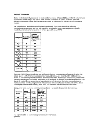 Venenos Quemables:
Como medio de control y de exceso de reactividad al comienzo del ciclo (BOC), permitiendo así una base
óptima de quemado, es por ello que los PWR emplean un material de control, o veneno quemable.
Estos son materiales sólidos absorbentes de neutrones, se colocan en los elementos combustibles del
reactor.
La siguiente tabla, enumeran algunos de estos materiales, junto con la sección de absorción
microscópica de neutrones, que han sido o podrían ser utilizados como materiales de control de la
reactividad, no necesariamente como un veneno quemable en un PWR.

Gadolinio (GD203) es una cerámica, que a diferencia de otros compuestos que figuran en la tabla más
abajo, puede ser fácilmente mezclado como una solución sólida, con el combustible UO2 cerámico,
donde se convierte en parte integrante del elemento combustible. No tiene por ser colocado por separado
de dichos elementos combustibles, eliminando así la necesidad de equipos especiales absorbedores o de
barras de control. En consecuencia, no hay reducción en el número de elementos combustibles en el
núcleo. Además permite un agotamiento más completo del veneno hacia el final del ciclo (CCE), dando
una mejor economía de neutrones y por lo tanto, una utilización más eficiente del combustible.
La siguiente tabla, enumeran los isótopos de gadolinio y la sección de absorción de neutrones.

La siguiente tabla se enumera las propiedades importantes de
gadolinio.

 