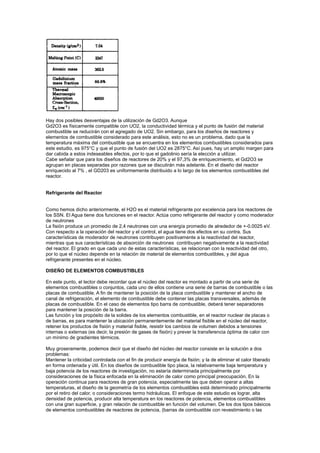 Hay dos posibles desventajas de la utilización de Gd2O3. Aunque
Gd2O3 es físicamente compatible con UO2, la conductividad térmica y el punto de fusión del material
combustible se reducirán con el agregado de UO2. Sin embargo, para los diseños de reactores y
elementos de combustible considerado para este análisis, esto no es un problema, dado que la
temperatura máxima del combustible que se encuentra en los elementos combustibles considerados para
este estudio, es 975°C y que el punto de fusión del UO2 es 2875°C. Así pues, hay un amplio margen para
dar cabida a estos indeseables efectos, por lo que el gadolinio sería la elección a utilizar.
Cabe señalar que para los diseños de reactores de 20% y el 97,3% de enriquecimiento, el Gd2O3 se
agrupan en placas separadas por razones que se discutirán más adelante. En el diseño del reactor
enriquecido al 7% , el GD203 es uniformemente distribuido a lo largo de los elementos combustibles del
reactor.

Refrigerante del Reactor

Como hemos dicho anteriormente, el H2O es el material refrigerante por excelencia para los reactores de
los SSN. El Agua tiene dos funciones en el reactor. Actúa como refrigerante del reactor y como moderador
de neutrones
La fisión produce un promedio de 2,4 neutrones con una energía promedio de alrededor de +-0.0025 eV.
Con respecto a la operación del reactor y el control, el agua tiene dos efectos en su contra. Sus
características de moderador de neutrones contribuyen positivamente a la reactividad del reactor,
mientras que sus características de absorción de neutrones contribuyen negativamente a la reactividad
del reactor. El grado en que cada uno de estas características, se relacionan con la reactividad del otro,
por lo que el núcleo depende en la relación de material de elementos combustibles, y del agua
refrigerante presentes en el núcleo.
DISEÑO DE ELEMENTOS COMBUSTIBLES
En este punto, el lector debe recordar que el núcleo del reactor es montado a partir de una serie de
elementos combustibles o conjuntos, cada uno de ellos contiene una serie de barras de combustible o las
placas de combustible. A fin de mantener la posición de la placa combustible y mantener el ancho de
canal de refrigeración, el elemento de combustible debe contener las placas transversales, además de
placas de combustible. En el caso de elementos tipo barra de combustible, deberá tener separadores
para mantener la posición de la barra.
Las función y los propósito de la solides de los elementos combustible, en el reactor nuclear de placas o
de barras, es para mantener la ubicación permanentemente del material fisible en el núcleo del reactor,
retener los productos de fisión y material fisible, resistir los cambios de volumen debidos a tensiones
internas o externas (es decir, la presión de gases de fisión) y prever la transferencia óptima de calor con
un mínimo de gradientes térmicos.
Muy groseramente, podemos decir que el diseño del núcleo del reactor consiste en la solución a dos
problemas:
Mantener la criticidad controlada con el fin de producir energía de fisión; y la de eliminar el calor liberado
en forma ordenada y útil. En los diseños de combustible tipo placa, la relativamente baja temperatura y
baja potencia de los reactores de investigación, no estaría determinada principalmente por
consideraciones de la física enfocada en la eliminación de calor como principal preocupación. En la
operación continua para reactores de gran potencia, especialmente las que deben operar a altas
temperaturas, el diseño de la geometría de los elementos combustibles está determinado principalmente
por el retiro del calor, o consideraciones termo hidráulicas. El enfoque de este estudio es lograr, alta
densidad de potencia, producir alta temperatura en los reactores de potencia, elementos combustibles
con una gran superficie, y gran relación de combustible en función del volumen. De los dos tipos básicos
de elementos combustibles de reactores de potencia, (barras de combustible con revestimiento o las

 