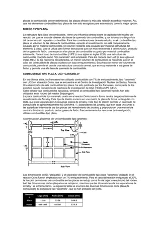 placas de combustible con revestimiento), las placas ofrecen la más alta relación superficie-volumen. Así,
que los elementos combustibles tipo placa de han sido escogidas para este estudio como la mejor opción.
DISEÑO TIPO PLACA
La estructura tipo placa de combustible, tiene una influencia directa sobre la capacidad del núcleo del
reactor, del que se trata de obtener alta tasas de quemado de combustible, y por lo tanto una larga vida
útil de servicio sin repostar combustible. Para las consideraciones de este estudio, en el combustible tipo
placa, el volumen de las placas de combustibles, excepto el revestimiento, no está completamente
ocupado por el material combustible. El volumen restante está ocupado por material estructural del
elemento y placa, que se utiliza para formar estructuras que son más resistentes a la hinchazón, producto
de los gases de fisión, con respecto a las placas de combustible ocupado por material combustible
solamente. Para el caso de combustibles ( UPE (o sus siglas en ingles LEU), una estructura de
combustible conocida como “tipo caramelo” será empleado. Para los núcleos con UAE (o sus siglas en
ingles HEU) de los reactores considerados, un menor volumen de combustible es requerido que en el
caso del combustible de placas (núcleos con bajo enriquecimiento). Esta fracción menor de volumen de
combustible, permite el uso de una estructura conocida cermet, que es muy resistente a los gases de
fisión, y permite una alta tasa de quemado de combustible.
COMBUSTIBLE TIPO PLACA, UO2 “CARAMELO”
En los últimos años, los franceses han utilizado combustible con 7% de enriquecimiento, tipo “caramelo”
con UO2 en el reactor Osiris, que se encuentra en el Centro de Investigación Nuclear de Saclay, Francia.
Una descripción de este combustible tipo placa, ha sido publicada por los franceses, como parte de los
estudios para la conversión de reactores de investigación de UAE (HEU) a UPE (LEU).
Cabe señalar que combustibles tipo placa, similares al combustible tipo caramelo francés han sido
utilizados en el núcleo del reactor Shippingport.
La placa combustible tipo caramelo usado en el reactor Osiris toma la forma de dos delgadas láminas de
revestimiento de Zircaloy. Este tipo de diseño encierra en una matriz, la placa de forma rectangular con
UO2, que está separada por 2 pequeñas piezas de zircaloy. Este tipo de diseño permite un quemado de
combustible de aproximadamente 60.000 MWd / T. Separadores de Zircaloy, que son cada uno unido a
las superficies internas de las dos placas del revestimiento de zircaloy, y proporcionan una resistencia
contra la hinchazón producto de los gases de fisión. Frecuentemente los reactores de investigación,
utilizan combustibles tipo placa.
A continuación, podemos ver un combustible tipo caramelo:

Las dimensiones de las “plaquetas” y el separador del combustible tipo placa “caramelo” utilizado en el
reactor Osiris fueron empleados con un 7% enriquecimiento. Para el caso del reactor enriquecido al 20%,
la fracción de volumen de combustible en las placas se redujo con el fin de bajar la reactividad del núcleo.
Así, las dimensiones de las plaquetas se redujeron, mientras que las dimensiones de los separadores de
zircaloy se incrementaron. La siguiente tabla se enumera las diversas dimensiones de la placa de
combustible de estructura tipo “caramelo”, que se han probado con éxito.
Dimensió
n

Largo (mm)

Ancho (mm)

Grosos (mm)

Placa

12-26

12-26

1.4-4.0

Placas

600-1800

65-200

2.2-5.0

 
