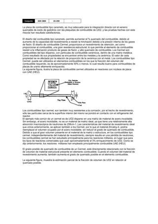 Conjunto

600-1800

65-200

-

La placa de combustible tipo caramelo, es muy adecuada para la integración directa con el veneno
quemable de óxido de gadolinio con las plaquetas de combustible de UO2, y las pruebas hechas con esta
mezcla han resultado satisfactorias.
El diseño del combustible tipo caramelo, permite aumentar el % quemado del combustible, debido al
aumento de la capacidad del revestimiento a resistir la hinchazón debido a la presión interna de los gases
de fisión. El diseño de combustible Cermet, proporciona un revestimiento de retención, así como
proporcionar al combustible, una gran resistencia estructural, lo que permite al elemento de combustible
resistir a la inflamación producto de gases de fisión, y alto quemado de combustible. Los Cermet son
combustibles del tipo disperso, con partículas de combustible cerámicos, dentro de una matriz metálica.
Como resultado de sus propiedades se encuentran entre los metales y la cerámica. El valor de cada
propiedad se ve afectada por la relación de proporción de la cerámica con el metal. Los combustibles tipo
Cermet puede ser utilizados en elementos combustibles en los que la fracción del volumen del
combustible requerido, es de aproximadamente 50% o menos, lo cual resulta bueno para combustibles de
placas de uranio altamente enriquecido.
La siguiente figura, ilustra la placa de combustible cermet utilizados en reactores con núcleos de placa
con UAE (HEU).

Los combustibles tipo cermet, son también muy resistentes a la corrosión, por el hecho de revestimiento,
sólo las partículas cerca de la superficie interior del mismo se pondrá en contacto con el refrigerante del
reactor.
El ejemplo más común de un cermet es de UO2 disperso en una matriz de material de acero inoxidable.
Sin embargo, el acero inoxidable, no es un material de matriz ideal, ya que tiene una relativamente alta
absorción macroscópica de neutrones de 258cm-1. Las características del material de revestimiento ideal
que vimos anteriormente, se aplican también a los Cermet, por lo que el material Zircaloy-4, podría
reemplazar el volumen ocupado por el acero inoxidable, sin reducir el grado de quemado de combustible.
Debido a que el gran volumen presente en el material de la matriz o estructura, en los combustibles tipo
cermet, independientemente del material de revestimiento, siempre resulta en una pérdida de neutrones,
los combustibles cermet se han estudiado principalmente para los reactores militares, en lugar que para
los tipos de reactores comerciales que usan aproximadamente el 3% enriquecimiento de UO2. Como se
dijo anteriormente, los reactores militares han empleado principalmente combustible UAE (HEU).
El grado posible de quemado de combustible de un Cermet, está directamente relacionado con la fracción
de volumen de material estructural presente en elemento combustible. Cuando el volumen del material de
revestimiento aumenta, también aumenta el grado de quemado posible en el elemento combustible.
La siguiente figura, muestra la estimación parcial de la fracción de volumen de UO2 en relación al
quemado posible.

 