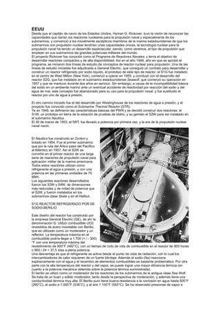 EEUU
Desde que el capitán de navío de los Estados Unidos, Hyman G. Rickover, tuvo la visión de reconocer las
capacidades que darían los reactores nucleares para la propulsión naval y especialmente de los
submarinos, y convenció a los inicialmente escépticos miembros de la marina estadounidense de que los
submarinos con propulsión nuclear tendrían unas capacidades únicas, la tecnología nuclear para la
propulsión naval ha tenido un desarrollo espectacular, siendo, como veremos, el tipo de propulsión que
emplean en sus submarinos las grandes potencias militares del mundo.
El proyecto Rickover fue conocido como el Programa de Reactores Navales, y tenía el objetivo de
desarrollar reactores compactos y de alta disponibilidad. Así en el año 1948, año en que se aprobó el
programa, se iniciaron dos líneas de estudio de conceptos de reactor nuclear para propulsión. Una de las
líneas de estudio iniciadas fue adjudicada a General Electric, que consiguió un contrato para desarrollar y
construir un reactor refrigerado por sodio líquido, el prototipo de este tipo de reactor, el S1G fue instalado
en el centro de West Milton (New York), comenzó a operar en 1955, y concluyó con el desarrollo del
reactor S2G, que fue instalado en el submarino estadounidense Seawolf, que comenzó su operación en
1957 y que se mantuvo durante dos años en servicio. Sin embargo, a causa de la incompatibilidad básica
del sodio en un ambiente marino ante un eventual accidente de reactividad por reacción del sodio y del
agua de mar, este concepto fue abandonado para su uso para la propulsión naval, y fue sustituido el
reactor por uno de agua a presión.
El otro camino iniciado fue el del desarrollo por Westinghouse de los reactores de agua a presión, y el
proyecto fue conocido como el Submarine Thermal Reactor (STR).
Ya en 1949, se definieron las características básicas del PWR y se decidió construir dos reactores: el
S1W, un prototipo en tierra de la estación de pruebas de Idaho, y su gemelo el S2W para ser instalado en
el submarino Nautilus.
El 30 de marzo de 1953, el SRT, fue llevado a potencia por primera vez, y la era de la propulsión nuclear
naval nació.

El Nautilus fue construido en Groton y
botado en 1954. Fue el primer submarino
que por la ruta del Ártico pasó del Pacífico
al Atlántico en 1957. Así el S2W se
convirtió en el primer reactor de una larga
serie de reactores de propulsión naval para
aplicación militar de la marina americana.
Todos estos reactores utilizan como
refrigerante el agua a presión, y con una
potencia en las primeras unidades de 70
MWt.
Los siguientes reactores desarrollados
fueron los S3W y S4W, de dimensiones
más reducidas y de mitad de potencia que
el S2W, y fueron instalados en los
submarinos clase Skate y en el Halibut.
S1G REACTOR REFRIGERADO POR DE
SODIO-BERILIO
Este diseño del reactor fue construido por
la empresa General Electric (GE), de ahí la
denominación G. Utilizó combustible UO2
revestidos de acero inoxidable con Berilio,
que es utilizado como un moderador y un
reflector. La temperatura máxima en el
combustible podría llegar a 1.700 (+ / - 300)
°F con una temperatura máxima del
revestimiento de 900°F (482°C), con un tiempo de ciclo de vida de combustible en el reactor de 900 horas
o 900 / 24 = 37,5 días a plena potencia.
Una desventaja es que el refrigerante se activa desde el punto de vista de radiación, con lo cual los
intercambiadores de calor requieren de un fuerte blindaje. Además el sodio (Na) reacciona
explosivamente con el agua y el recambio de elementos combustibles es bastante problemático. Por otra
parte con la alta temperatura del reactor y del vapor, se puede lograr una mayor eficiencia térmica (en
cuanto a la potencia mecánica obtenida sobre la potencia térmica suministrada).
El berilio se utilizó como un moderador de los reactores de los submarinos de la antigua clase Sea Wolf.
Se trata de un buen y sólido moderador, tanto desde la perspectiva de moderación, y además tiene una
conductividad térmica muy alta. El Berilio puro tiene buena resistencia a la corrosión en agua hasta 500°F
(260°C), al sodio a 1.000°F (538°C), y al aire 1.100°F (593°C). Se ha observado presiones de vapor a

 