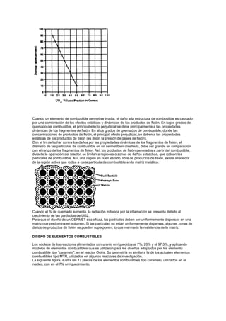 Cuando un elemento de combustible cermet se irradia, el daño a la estructura de combustible es causado
por una combinación de los efectos estáticos y dinámicos de los productos de fisión. En bajos grados de
quemado del combustible, el principal efecto perjudicial se debe principalmente a las propiedades
dinámicas de los fragmentos de fisión. En altos grados de quemados de combustible, donde las
concentraciones de productos de fisión, el principal efecto perjudicial, se deben a las propiedades
estáticas de los productos de fisión (es decir, la presión de gases de fisión).
Con el fin de luchar contra los daños por las propiedades dinámicas de los fragmentos de fisión, el
diámetro de las partículas de combustible en un cermet bien diseñado, debe ser grande en comparación
con el rango de los fragmentos de fisión. Así, los productos de fisión generados a partir del combustible,
durante la operación del reactor, se limitan a regiones o zonas de daños estrechas, que rodean las
partículas de combustible. Así, una región en buen estado, libre de productos de fisión, existe alrededor
de la región activa que rodea a cada partícula de combustible en la matriz metálica.

Cuando el % de quemado aumenta, la radiación inducida por la inflamación se presenta debido al
crecimiento de las partículas de UO2.
Para que el diseño de un CERMET sea eficaz, las partículas deben ser uniformemente dispersas en una
matriz que predomina en volumen. Si las partículas no están uniformemente dispersas, algunas zonas de
daños de productos de fisión se pueden superponen, lo que mermaría la resistencia de la matriz.
DISEÑO DE ELEMENTOS COMBUSTIBLES
Los núcleos de los reactores alimentados con uranio enriquecidos al 7%, 20% y el 97,3%, y aplicando
modelos de elementos combustibles que se utilizaron para los diseños adoptados por los elemento
combustible tipo “caramelo”, en el reactor Osiris. Su geometría es similar a la de los actuales elementos
combustibles tipo MTR, utilizados en algunos reactores de investigación.
La siguiente figura, ilustra las 17 placas de los elementos combustibles tipo caramelo, utilizados en el
núcleo, con en el 7% enriquecimiento.

 