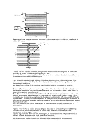 La siguiente figura, muestra cómo estos elementos combustibles encajan como bloques, para formar el
núcleo del reactor.

Al igual que en el caso del reactor de Osiris y muchos otros reactores de investigación de combustible
tipo placa, el espacio intra-elemento se ha fijado en 1 MM.
A fin de facilitar el proceso de modelado del núcleo del reactor, se realizaron las siguientes modificaciones
al elemento de combustible caramelo original:
1) El espacio en donde termina el elemento combustible, se redujo con el fin de que el espacio intraelemento, y el de separación de los dos elementos combustibles adyacentes será igual al ancho de un
canal de agua entre placas.
2) Para permitir un matriz de red cuadrada, el ancho de las placas de combustible se aumento.
Estas modificaciones se aplican a las mismas geometrías de los elementos combustibles utilizados para
los reactores alimentados con combustible enriquecido al 20% tipo caramelo y al tipo Cermet con 97.3%
de uranio enriquecido, respectivamente.
Para el caso de uranio altamente enriquecido, debido a la alta densidad de potencia del reactor, y por lo
tanto su relativamente alta temperaturas de combustible, dos núcleos de reactores adicionales fueron
modelados, que consisten en unas placas más finas de combustible de tipo ATR-(Advanced Test Reactor
operado por el Laboratorio Nacional de Ingeniería de Idaho). El uso de una placa delgada en el núcleo de
alta densidad de energía, reducirá la alta temperatura en el centro del combustible, al aumentar el área de
transferencia de calor.
Los casos del reactor que utilizan placa delgada de uranio altamente enriquecido se describen a
continuación,
1) En el primer núcleo del reactor con placa delgada, el espesor de canal de refrigeración (2.63mm) se
mantuvo como en el diseño de elementos de espesor de la placa de combustible más gruesa,
aumentando la relación agua / metal.
2) En el segundo núcleo del reactor con placa delgada, el espesor del canal de refrigeración se redujo
también para que la relación agua / metal sigua siendo el mismos.
Las modificaciones que se aplicaron a los elementos combustibles de placas gruesas descrito

 