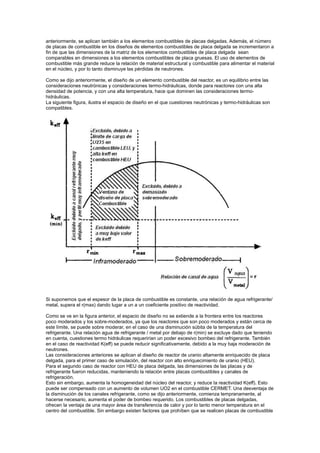 anteriormente, se aplican también a los elementos combustibles de placas delgadas. Además, el número
de placas de combustible en los diseños de elementos combustibles de placa delgada se incrementaron a
fin de que las dimensiones de la matriz de los elementos combustibles de placa delgada sean
comparables en dimensiones a los elementos combustibles de placa gruesas. El uso de elementos de
combustible más grande reduce la relación de material estructural y combustible para alimentar el material
en el núcleo, y por lo tanto disminuye las pérdidas de neutrones.
Como se dijo anteriormente, el diseño de un elemento combustible del reactor, es un equilibrio entre las
consideraciones neutrónicas y consideraciones termo-hidráulicas, donde para reactores con una alta
densidad de potencia, y con una alta temperatura, hace que dominen las consideraciones termohidráulicas.
La siguiente figura, ilustra el espacio de diseño en el que cuestiones neutrónicas y termo-hidráulicas son
compatibles.

Si suponemos que el espesor de la placa de combustible es constante, una relación de agua refrigerante/
metal, supera el r(max) dando lugar a un a un coeficiente positivo de reactividad.
Como se ve en la figura anterior, el espacio de diseño no se extiende a la frontera entre los reactores
poco moderados y los sobre-moderados, ya que los reactores que son poco moderados y están cerca de
este límite, se puede sobre moderar, en el caso de una disminución súbita de la temperatura del
refrigerante. Una relación agua de refrigerante / metal por debajo de r(min) se excluye dado que teniendo
en cuenta, cuestiones termo hidráulicas requerirían un poder excesivo bombeo del refrigerante. También
en el caso de reactividad K(eff) se puede reducir significativamente, debido a la muy baja moderación de
neutrones.
Las consideraciones anteriores se aplican al diseño de reactor de uranio altamente enriquecido de placa
delgada, para el primer caso de simulación, del reactor con alto enriquecimiento de uranio (HEU).
Para el segundo caso de reactor con HEU de placa delgada, las dimensiones de las placas y de
refrigerante fueron reducidas, manteniendo la relación entre placas combustibles y canales de
refrigeración.
Esto sin embargo, aumenta la homogeneidad del núcleo del reactor, y reduce la reactividad K(eff). Esto
puede ser compensado con un aumento de volumen UO2 en el combustible CERMET. Una desventaja de
la disminución de los canales refrigerante, como se dijo anteriormente, comienza tempranamente, al
hacerse necesario, aumenta el poder de bombeo requerido. Los combustibles de placas delgadas,
ofrecen la ventaja de una mayor área de transferencia de calor y por lo tanto menor temperatura en el
centro del combustible. Sin embargo existen factores que prohíben que se realicen placas de combustible

 