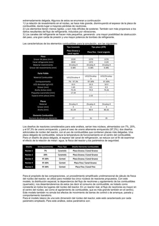 extremadamente delgada. Algunos de estos se enumeran a continuación
1) La relación de revestimiento en el núcleo, se hace más grande, disminuyendo el espesor de la placa de
combustible, dando lugar a mayores pérdidas de neutrones.
2) Los elementos tienen menos rigidez, y son más difíciles de sostener. También son más propensos a los
daños resultantes del flujo de refrigerante, inducidos por vibraciones.
3) Los canales del refrigerante se hacen más pequeños, generando una mayor posibilidad de obstrucción
del paso, una gran caída de presión y una mayor potencia de bombeo de refrigerante.
Las características de los elementos combustibles para la simulación, son las siguientes:
Tipo Caramelo

Placa
Grosor de placa (mm)
Canal refrigerante (mm)
Material revestimiento
Grosor del revestimiento (mm)

Tipo placa (ATR)

Placa Gruesa y
canal regular

Placa fina - Canal angosto

2220
2630
Zircaloy-4
0.385

1270
1372
Zircaloy-4
0.385

1270
1120
Zircaloy-4
0.385

UO2/Zircaloy4
97.30%
10.3
0.5
74.9
1.53

UO2/Zircaloy4
97.30%
10.3
0.5
74.26
-

Parte Fisible
Material Combustible

UO2/Zircaloy-4

Enrriquesimiento
UO2 densidad (g/cm3)
Grosor (mm)
Ancho Activo (mm)
Plaquetas (caramelo) (mm)
Espacio entre placas (mm)

7% - 97.3%
10.3
1.45
75.45
17.34

Placas
Material
Grosor (mm)
Ancho (mm)

Zircaloy-4
3
81.04

Zircaloy-4
3
80.9

Zircaloy-4
3
80.26

Elemento Combustible
Numero de placas por elemento

17

31

35

Los diseños de reactores considerados para este análisis, serían tres núcleos, alimentados con 7%, 20%,
y el 97,3% de uranio enriquecido, y para el caso de uranio altamente enriquecido (97,3%), dos diseños
adicionales de núcleo del reactor, con el uso de combustibles que contienen placas más delgadas. Una
placa delgada de combustible, reduce la temperatura de funcionamiento en el centro del combustible.
Para un diseño de placa delgada, el espesor del canal de refrigeración, se reduce con el fin de examinar
el efecto de la relación de metal / agua, la física del reactor y los parámetros de seguridad.
Diseño

Enrriquesimiento

Placa Tipo

Diseño Elemento Combustible

Núcleo 1

7%

Caramelo

Placa Gruesa / Canal Grueso

Núcleo 2

20%

Caramelo

Placa Gruesa / Canal Grueso

Núcleo 3

97.30%

Cermet

Placa Gruesa / Canal Grueso

Núcleo 4

97.30%

Cermet

Placa Fina / Canal Grueso

Núcleo 5

97.30%

Cermet

Placa Fina / Canal Fino

Para el propósito de las comparaciones, un procedimiento simplificado unidimensional de cálculo de física
del núcleo del reactor, se utilizó para modelar los cinco núcleos de reactores propuestos. Con este
modelo, la distribución espacial, la dependencia del flujo de neutrones y agotamiento de los combustibles
(quemado), nos desentenderemos de estos (es decir el consumo de combustible, es tratado como
constante en todos los lugares del núcleo del reactor. En un reactor real, el flujo de neutrones es mayor en
el centro del núcleo, así como el agotamiento de combustible, que es más grande también en el centro).
Este modelo también no simula los efectos de movimiento de barras de control o de arranque, parada y
comportamiento transitorio.
Para el modelo básico de una solo dimensión del núcleo del reactor, este está caracterizado por cada
parámetro empleado. Para este análisis, estos parámetros son:

 