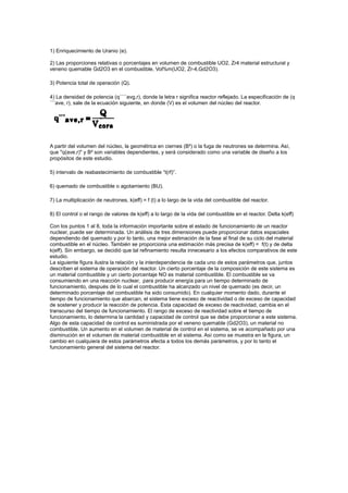 1) Enriquecimiento de Uranio (e).
2) Las proporciones relativas o porcentajes en volumen de combustible UO2, Zr4 material estructural y
veneno quemable Gd2O3 en el combustible, Vol%m(UO2, Zr-4,Gd2O3).
3) Potencia total de operación (Q).
4) La densidad de potencia (q´´´´avg,r), donde la letra r significa reactor reflejado. La especificación de (q
´´´ave, r), sale de la ecuación siguiente, en donde (V) es el volumen del núcleo del reactor.

A partir del volumen del núcleo, la geométrica en ciernes (B²) o la fuga de neutrones se determina. Así,
que "q(ave,r)" y B² son variables dependientes, y será considerado como una variable de diseño a los
propósitos de este estudio.
5) intervalo de reabastecimiento de combustible “t(rf)”.
6) quemado de combustible o agotamiento (BU).
7) La multiplicación de neutrones, k(eff) = f (t) a lo largo de la vida del combustible del reactor.
8) El control o el rango de valores de k(eff) a lo largo de la vida del combustible en el reactor. Delta k(eff)
Con los puntos 1 al 8, toda la información importante sobre el estado de funcionamiento de un reactor
nuclear, puede ser determinada. Un análisis de tres dimensiones puede proporcionar datos espaciales
dependiendo del quemado y por lo tanto, una mejor estimación de la fase al final de su ciclo del material
combustible en el núcleo. También se proporciona una estimación más precisa de k(eff) = f(t) y de delta
k(eff). Sin embargo, se decidió que tal refinamiento resulta innecesario a los efectos comparativos de este
estudio.
La siguiente figura ilustra la relación y la interdependencia de cada uno de estos parámetros que, juntos
describen el sistema de operación del reactor. Un cierto porcentaje de la composición de este sistema es
un material combustible y un cierto porcentaje NO es material combustible. El combustible se va
consumiendo en una reacción nuclear, para producir energía para un tiempo determinado de
funcionamiento, después de lo cual el combustible ha alcanzado un nivel de quemado (es decir, un
determinado porcentaje del combustible ha sido consumido). En cualquier momento dado, durante el
tiempo de funcionamiento que abarcan, el sistema tiene exceso de reactividad o de exceso de capacidad
de sostener y producir la reacción de potencia. Esta capacidad de exceso de reactividad, cambia en el
transcurso del tiempo de funcionamiento. El rango de exceso de reactividad sobre el tiempo de
funcionamiento, lo determina la cantidad y capacidad de control que se debe proporcionar a este sistema.
Algo de esta capacidad de control es suministrada por el veneno quemable (Gd2O3), un material no
combustible. Un aumento en el volumen de material de control en el sistema, se ve acompañado por una
disminución en el volumen de material combustible en el sistema. Así como se muestra en la figura, un
cambio en cualquiera de estos parámetros afecta a todos los demás parámetros, y por lo tanto el
funcionamiento general del sistema del reactor.

 