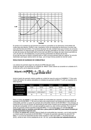 El cambio en la cantidad de agrupamiento de venenos quemables en los elementos combustibles del
núcleo tiene dos efectos. Primero y más importante, el pico de reactividad se disminuye y se pone más
cerca del final del ciclo (EOC). Y el aumento del grosor de este, también hace que el veneno se consuma
más lentamente. En segundo lugar, el incremento de veneno quemable en el núcleo, se hace sin suprimir
el valor del exceso de reactividad k(eff) al inicio del ciclo (BOC) por debajo del valor mínimo permitido de
1,04. (El valor de 1.04 establecidos, es para permitir contrarrestar los efectos del Xe135).
Es por ello que para un reactor compacto para un SSN, se busca siempre tratar de “aplanar” la curva de
reactividad, para lograr valores dentro de rango , por el mayor tiempo posible de vida del nucleo.
RESULTADOS DE QUEMADO DE COMBUSTIBLE

Los valores de quemado según los cálculos de EPRI-Cell para cada
núcleo del reactor, se encuentran en unidades de MWd/T. Estos valores se convierten en unidades de %
de átomos (at%), por la siguiente ecuación:

donde el grado de quemado máximo posible por unidad de masa de uranio es 0.948MWd / T. Para cada
núcleo del reactor, los valores calculados en unidades de quemado de MWd / T y at% se muestran en la
tabla siguiente
Nucleo del Reactor

Núcleo 1

Núcleo 2

Núcleo 3

Núcleo 4

Núcleo 5

Quemado [MWd/T]

28290

62120

548570

336160

382700

Quemado (at%)

3

6.6

57.9

35.5

40.4

Limite de Quemado

60000 [MWd/T]

60000 [MWd/T]

70 at%

42 at%

44 at%

Vol%m(UO2)

84

70

20

35

33

Para un núcleo del reactor 1, que utiliza el diseño de combustible tipo caramelo, se obtuvo un grado de
quemado de 28.290 MWd / T. Tal como se había visto anteriormente, las limitaciones de este diseño de
combustible, permiten un grado de quemado del combustible máximo de 60.000 MWd / T. Sin embargo, la
inspección de la curva de exceso de reactividad de este núcleo muestra que la reactividad al final del ciclo
de vida del combustible (E.O.C.) el valor de k(eff) ha caído a su valor mínimo permitido. Por lo tanto el
grado de quemado práctico permitido de 60.000 MWd / T no se puede lograr, por ende la vida del
combustible hasta su recambio sería 600 días a plena potencia (600FPD), pues estaría limitada por
la baja reactividad al final del ciclo.
El análisis del reactor N°2, también utiliza el diseño de combustible tipo caramelo, y por lo tanto permite
un máximo grado de quemado de 60.000 MWd / T. El grado de quemado calculado nos daría 62.120
MWd / T. La curva de reactividad de este núcleo muestra un valor de la k(eff) = 1,19 al final del ciclo
(EOC), donde el valor mínimo establecido es de 1.04. Así, que la vida antes del reabastecimiento de

 