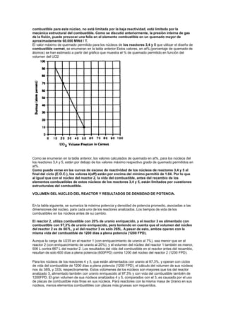combustible para este núcleo, no está limitada por la baja reactividad, está limitada por la
mecánica estructural del combustible. Como se discutió anteriormente, la presión interna de gas
de la fisión, puede provocar una falla en el elemento combustible en un quemado mayor de
aproximadamente 60.000 MWd / T.
El valor máximo de quemado permitido para los núcleos de los reactores 3,4 y 5 que utilizar el diseño de
combustible cermet, se enumeran en la tabla anterior Estos valores, en at%,(porcentaje de quemado de
átomos) se han estimado a partir del gráfico que muestra el % de quemado permitido en función del
volumen del UO2

Como se enumeran en la tabla anterior, los valores calculados de quemado en at%, para los núcleos del
los reactores 3,4 y 5, están por debajo de los valores máximo respectivo grado de quemado permitidos en
at%.
Como puede verse en las curvas de exceso de reactividad de los núcleos de reactores 3,4 y 5 al
final del ciclo (E.O.C.), los valores k(eff) están por encima del mínimo permitió de 1.04. Por lo que
al igual que con el núcleo del reactor 2, la vida del combustible, antes del recambio de los
elementos combustibles de estos núcleos de los reactores 3,4 y 5, están limitados por cuestiones
estructurales del combustible.
VOLUMEN DEL NUCLEO DEL REACTOR Y RESULTADOS DE DENSIDAD DE POTENCIA.

En la tabla siguiente, se sumariza la máxima potencia y densidad de potencia promedio, asociadas a las
dimensiones del núcleo, para cada uno de los reactores analizados. Los tiempos de vida de los
combustibles en los núcleos antes de su cambio.
El reactor 2, utiliza combustible con 20% de uranio enriquecido, y el reactor 3 es alimentado con
combustible con 97,3% de uranio enriquecido, pero teniendo en cuenta que el volumen del núcleo
del reactor 2 es de 667L, y el del reactor 3 es solo 265L. A pesar de esto, ambos operan con la
misma vida del combustible de 1200 días a plena potencia (1200 FPD).
Aunque la carga de U235 en el reactor 1 (con enriquecimiento de uranio al 7%), sea menor que en el
reactor 2 (con enriquecimiento de uranio al 20%), y el volumen del núcleo del reactor 1 también es menor,
506 L contra 667 L del reactor 2. Los resultados del vida del combustible en el reactor antes del recambio,
resultan de solo 600 días a plena potencia (600FPD) contra 1200 del núcleo del reactor 2 (1200 FPD).
Para los núcleos de los reactores 4 y 5, que están alimentados con uranio al 97.3%, y operan con ciclos
de vida del combustible de 1200 días a plena potencia (1200 FPD), el cálculo del volumen de sus núcleos
nos da 385L y 333L respectivamente. Estos volúmenes de los núcleos son mayores que los del reactor
analizado 3, alimentado también con uranio enriquecido al 97.3% y con vida del combustible también de
1200FPD. El gran volumen de sus núcleos analizados 4 y 5, comparados con el 3, es causado por el uso
de placas de combustible más finas en sus núcleos. Para reactores con la misma masa de Uranio en sus
núcleos, menos elementos combustibles con placas más gruesas son requeridos.

 
