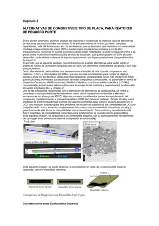 Capitulo 3
ALTERNATIVAS DE COMBUSTIVEIS TIPO DE PLACA, PARA REATORES
DE PEQUEÑO PORTE
En los puntos anteriores, pudimos analizar las relaciones e incidencias de distintos tipos de alternativas
de reactores para combustibles con distinto % de enriquecimiento de Uranio, pudiendo comparar
capacidades, vida útil, limitaciones, etc. Es de destacar, que se demostró, que reactores con combustible
con baja enriquecimiento de uranio (20%), pueden lograr prestaciones similares a los de alto
enriquecimiento. Teniendo en cuenta que pocos países estén “habilitados” a poder enriquecer uranio a tal
grado, cobra muchísima importancia para el resto de los países que quieran poseer un SSN, el poder
desarrollar combustibles nucleares de bajo enriquecimiento, que logren prestaciones comparables a los
de mayor %.
Es por ello, que el siguiente capítulo, nos centraremos en analizar alternativas, para poder lograr un
diseño de núcleo de un reactor compacto para un SSN, con elementos combustibles tipo placa, y con bajo
enriquecimiento.
Como alterativas de combustibles, nos basaremos en el empleo de dos tipos de compuestos, uno
cerámico (UO2), y otro Metálico (U-10Mo), que son los más prometedores para cumplir el objetivo,
siendo el UO2 por asi decirlo el compuesto más tradicional, comparándolo con el más moderno U-10Mo
que resulta muy prometedor. La disposición de estos compuestos combustibles, se puede dar en forma de
dispersión Cerámica / Metálica (cermet), Metálica / Metálica, o de forma solida-monolítica (U-10Mo).
Los materiales estructurales seleccionados para el empleo en las matrices y revestimientos de dispersión
son acero inoxidable 304, y zircaloy 2.
Una de las dificultades relacionadas con la fabricación de alternativas de combustibles, se refiere a
considerar la compatibilidad del revestimiento/ matriz con el compuesto combustible a elevadas
temperaturas (en el rango de 900°C). Algunos procesos considerados para el encapsulamiento del
compuesto, como laminación a prensado isostático (1000 bar), llevan el material, cómo la zircaloy, a una
condición de extrema reactividad química con algunos elementos tales como el oxígeno presente en el
UO2. Una solución adoptada para este problema, es recubrir las pastillas de los combustibles de UO2 con
una película de cromo, aislando completamente del contacto con el material de la matriz de zircaloy, y
garantizando de esta forma, la compatibilidad con el revestimiento. Para matrices y revestimientos de
Acero Inoxidable, la compatibilidad presentada para la fabricación se muestra menos problemática.
En la siguiente imagen, se caracteriza a un combustible disperso, con su correspondiente revestimiento
(en la imagen de la derecha se observa la dispersión el combustible)

En la siguiente imagen, se puede observar, la comparación en corte, de un combustible disperso
(izquierda) con uno monolítico (derecha)

Consideraciones sobre Combustibles Dispersos

 