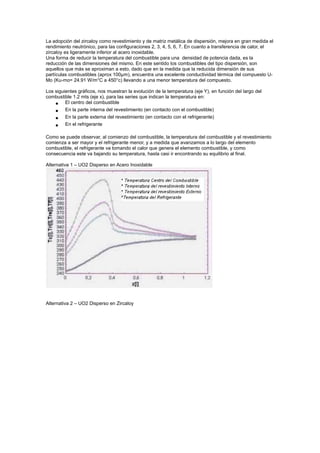 La adopción del zircaloy como revestimiento y de matriz metálica de dispersión, mejora en gran medida el
rendimiento neutrónico, para las configuraciones 2, 3, 4, 5, 6, 7. En cuanto a transferencia de calor, el
zircaloy es ligeramente inferior al acero inoxidable.
Una forma de reducir la temperatura del combustible para una densidad de potencia dada, es la
reducción de las dimensiones del mismo. En este sentido los combustibles del tipo dispersión, son
aquellos que más se aproximan a esto, dado que en la medida que la reducida dimensión de sus
partículas combustibles (aprox 100µm), encuentra una excelente conductividad térmica del compuesto UMo (Ku-mo= 24.91 W/m°C a 450°c) llevando a una menor temperatura del compuesto.
Los siguientes gráficos, nos muestran la evolución de la temperatura (eje Y), en función del largo del
combustible 1.2 mts (eje x), para las series que indican la temperatura en:
• El centro del combustible
• En la parte interna del revestimiento (en contacto con el combustible)

•
•

En la parte externa del revestimiento (en contacto con el refrigerante)
En el refrigerante

Como se puede observar, al comienzo del combustible, la temperatura del combustible y el revestimiento
comienza a ser mayor y el refrigerante menor, y a medida que avanzamos a lo largo del elemento
combustible, el refrigerante va tomando el calor que genera el elemento combustible, y como
consecuencia este va bajando su temperatura, hasta casi ir encontrando su equilibrio al final.
Alternativa 1 – UO2 Disperso en Acero Inoxidable

Alternativa 2 – UO2 Disperso en Zircaloy

 