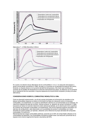 Alternativa 7 – U10Mo Monolítico 0.50mm

En cuanto a la relación de las alternativas de los combustibles 4, 5, 6 y 7, la reducción del espesor o
grosor de las placas monolíticas U-10Mo, da lugar a un aumento en la densidad de potencia del mismo,
teniendo un impacto directo en el aumento del perfil de temperatura. Otro factor que contribuye al
aumento de los perfiles de temperatura en dirección transversal de la placa, se relaciona con el aumento
de la impedancia térmica asociada a mayores espesores de recubrimiento empleado (zircaloy) de estas
alternativas.
CONSIDERACIONES SOBRE EL COMBUSTIBLE MONOLITICO U-10Mo
Como se demostró anteriormente, una de las causas principales en la formación de ampollas en las
placas combustibles dispersos se debe a la formación de fases de interacción entre el compuesto
combustible y el revestimiento, en cuando la interdifusión atómica se ve incrementada por la radiación. En
vista de la magnitud de este tipo de daño, Hofman propone la adopción de cernes monolíticos U-10Mo,
buscando así reducir el volumen total de la matriz estructural dañada, por la disminución de la superficie
de contacto del compuesto combustible y el revestimiento. Otro de los aspectos positivos asociados con
este tipo de configuración, está relacionado con la posibilidad de producir combustibles con mayor
densidad de Uranio posible, por ejemplo, utilizando como referencia la propia densidad del compuesto
combustible (15,4 gU/cm3).
Manteniéndose las cargas combustibles idénticas, tomando por el 40% de la fase fisible utilizada en los
combustibles de dispersión, los combustibles monolíticos pueden tener una reducción porcentual de su
espesor de la misma magnitud de fracción volumetrica del 40%.

 