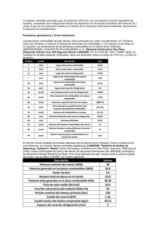 Un espesor calculado para este caso, es entonces 0.812 mm, con una relación entre las superficies de
contacto, comparado con configuración del tipo de dispersión con las del tipo monolítico del orden de 24,1
veces, lo que es una reducción notable en el ámbito de la interacción entre estos materiales, favoreciendo
la reducción de empollamiento.
Parámetros geométricos y Termo hidráulicos
Los elementos combustibles de este estudio, está compuesto por cuatro sub-elementos con 18 placas
cada una, haciendo un total de 72 placas por elementos de combustible, y 1512 placas, en el núcleo en
su conjunto. Las dimensiones de los elementos combustibles en el cálculo termo hidráulico
(ANDRZEJEWSKI, CLÁUDIO DE SÁ & NEUMANN; A. N., Elemento Combustivel Tipo Placa
(Dispersão UOrAço Inox 343) Segundo Núcleo LABGENE, R11.01-2133-QC-1002, CTMSP, 2003), se
muestran en la tabla siguiente. Cada placa tiene una dimensión activa a lo largo de 110,5 cm, y 9,435 cm
de ancho.
Simbolo

Unidad

Descripción

Valor

L

(cm)

Largo activo placa combustible

9.435

H

(cm)

Altura activa placa combustible

110.5

Lo

(cm)

Largo del canal de refrigeración

9.435

r

(cm)

Tm

(cm)

Tw

(cm)

Ac

Espesor del revestimiento de la placa
combustible
Espesor del combustible, de la placa
combustible

0.02
0.203

Espesor del canal de refrigeración

0.3

(cm2)

Area transversal del canal de refrigeración

2.8305

An

(cm2)

Area transversal del combustible, en la placa
combustible

1.915

Ap

(cm2)

Area de la superficie térmica de la placa

2085.14

At

(m2)

Area total del la superficie térmica del
conjunto del elemento combustible

315.272

Vc

(cm3)

Volumen del combustible en la placa

211.61

Dh

(cm)

Diámetro hidráulico del canal de refrigeración

0.5815

Pm

(cm)

Perímetro Molhado

19.45

Nc

(cant)

Número de lementos combustibles del reactor

21

Nf

(cant)

Número de placas combustibles por elemento
combustible

72

Nt

(cant)

Número total de placas combustibles en el
núcleo del reactor

1512

En término de las variables de entrada utilizadas para el cálculo termo hidráulico, fueron tomados como
una referencia, los mismos valores nominales establecidos [LABGENE / Relatório de Análise de
Segurança, Capítulo 5 • Reator. Centro Tecnológico da Marinha em Sâo Paulo, dezembro 1999] para la
primer núcleo (combustible tipo barra) del reactor de pequeñas dimensiones del LABGENE (Laboratorio
de Generación Núcleo Eléctrica) de Brasil. Una única alteración de este, recayó sobre la potencia global
del núcleo, que se elevo a 58 MW, (ver cuadro siguiente).

Descripción
Potencia nominal del reactor (MW)
Potencia generada en las placas combustibles (MW)
Factor de pico
Número total de placas en el núcleo
Potencia total generada en la placa combustible (KW)
Flujo de calor medio (W/cm2)
Fracción volumetrica del material fisible (%)
Presión nominal del sistema primario (bar)
Caudal del canal (m3/h)
Caudal masico del reactor proyectado (kg/s)
Espesor del canal de refrigeración (mm)

Valores
58
56.6
3.4
1512
38.36
18.4
40
130
1.26
427.6
3

 