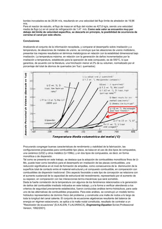 bordes incrustados es de 29,94 m/s, resultando en una velocidad del flujo límite de alrededor de 19,96
m/s.
Para el reactor de estudio, el flujo de masa en el flujo del núcleo es 427,6 kg/s, siendo una velocidad
media de flujo (u) en el canal de refrigeración de 1,47 m/s. Como este valor se encuentra muy por
debajo del límite de velocidad especifica, se descarta en principio, la posibilidad de ocurrencia de
cerrarse el canal por este efecto.
Conclusiones
Analizando el conjunto de la información recopilada, y comparar el desempeño sobre irradiación y a
temperatura, de aleaciones de metales de uranio, se concluye que las aleaciones de uranio molibdeno,
presentar los mejores resultados en términos metalúrgicos en relación con la estabilidad dimensional bajo
irradiación. La temperatura máxima, en relación con la generación de daños incrementados por la
irradiación a temperatura, establecido para la operación de este compuesto, es de 550°C, lo que
garantiza, de acuerdo con la literatura, una hinchazón menor al 2% de su volumen, normalizado por el
porcentaje del total de átomos de quemados (en %a.t. quemados).

Procurando congregar buenas características de rendimiento y viabilidad de la fabricación, las
configuraciones propuestas para combustible tipo placa, se basa en el uso de dos tipos de compuestos,
una cerámico (UO2) y otros metálico (U-10Mo), y en dos tipos de compuestos, es decir, en forma
monolítica o de dispersión.
Tal como se presenta en este trabajo, se destaca que la adopción de combustibles monolíticos finos de UMo, puede traer como beneficio para el desempeño en irradiación de las placas combustibles, una
reducción significativa en el nivel de formación de ampollas, como consecuencia de la disminución de la
superficie total de contacto entre el material estructural y el compuesto combustible, en comparación con
combustibles de dispersión tradicional. Otro aspecto favorable a este tipo de concepción se relaciona con
el aumento sustancial de la capacidad de estructural del revestimiento, representado por el aumento de
su espesor, en comparación con las interacciones termo-mecánicas que será sometido.
Dada la fuerte correlación de la temperatura con algunos de los fenómenos relacionados a la generación
de daños del combustible irradiado indicados en este trabajo, y a la forma a verificar atendiendo a los
criterios de seguridad previamente establecidos, fueron conducidas análisis termo-hidráulicos, para cada
uno de las alternativas de combustibles propuestos. Para este análisis, se construyó un modelo termohidráulico representativo de dominio físico del problema, y construida una malla de nodos a lo largo de
toda la longitud del canal caliente. El conjunto de ecuaciones algebraicas resultante del balance de
energía en régimen estacionario, se aplica a la malla nodal constituida, resultado de contratar a un
"Resolvedor de ecuaciones” [S.A.KLEIN; F.LALVARACX), Engineering Equation So/ver,Professional
Version, 1992/2001].

 