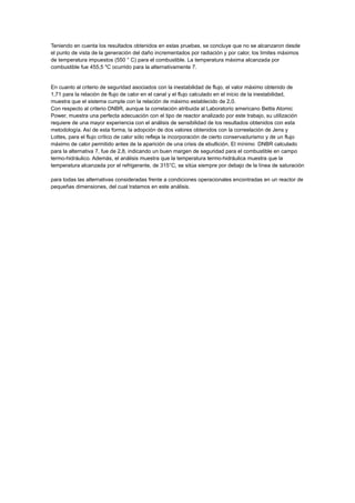 Teniendo en cuenta los resultados obtenidos en estas pruebas, se concluye que no se alcanzaron desde
el punto de vista de la generación del daño incrementados por radiación y por calor, los límites máximos
de temperatura impuestos (550 ° C) para el combustible. La temperatura máxima alcanzada por
combustible fue 455,5 "C ocurrido para la alternativamente 7.

En cuanto al criterio de seguridad asociados con la inestabilidad de flujo, el valor máximo obtenido de
1,71 para la relación de flujo de calor en el canal y el flujo calculado en el inicio de la inestabilidad,
muestra que el sistema cumple con la relación de máximo establecido de 2,0.
Con respecto al criterio DNBR, aunque la correlación atribuida al Laboratorio americano Bettis Atomic
Power, muestra una perfecta adecuación con el tipo de reactor analizado por este trabajo, su utilización
requiere de una mayor experiencia con el análisis de sensibilidad de los resultados obtenidos con esta
metodología. Así de esta forma, la adopción de dos valores obtenidos con la correelación de Jens y
Lottes, para el flujo crítico de calor sólo refleja la incorporación de cierto conservadurismo y de un flujo
máximo de calor permitido antes de la aparición de una crisis de ebullición. El mínimo DNBR calculado
para la alternativa 7, fue de 2,8, indicando un buen margen de seguridad para el combustible en campo
termo-hidráulico. Además, el análisis muestra que la temperatura termo-hidráulica muestra que la
temperatura alcanzada por el refrigerante, de 315°C, se sitúa siempre por debajo de la línea de saturación
para todas las alternativas consideradas frente a condiciones operacionales encontradas en un reactor de
pequeñas dimensiones, del cual tratamos en este análisis.

 