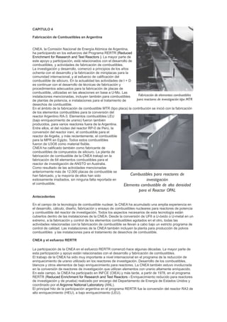 CAPITULO 4
Fabricación de Combustibles en Argentina

CNEA, la Comisión Nacional de Energía Atómica de Argentina,
ha participando en los esfuerzos del Programa RERTR (Reduced
Enrichment for Research and Test Reactors ). La mayor parte de
este apoyo y participación, está relacionados con el desarrollo de
combustibles, y actividades de fabricación de combustibles.
La investigación y desarrollo, comenzó a principios de los años
ochenta con el desarrollo y la fabricación de miniplacas para la
comunidad internacional, y al esfuerzo de calificación del
combustible de siliciuro. En la actualidad las actividades de I + D
es continuar con el desarrollo de técnicas de fabricación y
procedimientos adecuados para la fabricación de placas de
combustible, utilizadas en las aleaciones en base a U-Mo. Las
instalaciones mencionadas, incluyen también para combustibles
de plantas de potencia, e instalaciones para el tratamiento de
desechos de combustible.
En el ámbito de la fabricación de combustible MTR (tipo placa) la contribución se inició con la fabricación
de los elementos combustibles para la conversión del
reactor Argentino RA-3. Elementos combustibles LEU
(bajo enriquecimiento de uranio) fueron también
producidos, para varios reactores fuera de la Argentina.
Entre ellos, el del núcleo del reactor RP-0 de Perú, la
conversión del reactor iraní, el combustible para el
reactor de Argelia, y más recientemente, el combustible
para la MPR en Egipto. Todos estos combustibles
fueron de U3O8 como material fisible.
CNEA ha calificado también como fabricante de
combustibles de compuestos de siliciuro. La planta de
fabricación de combustible de la CNEA trabajó en la
fabricación de 64 elementos combustibles para el
reactor de investigación de ANSTO en Australia.
Como resultado de las actividades mencionadas
anteriormente más de 12.000 placas de combustible se
han fabricado, y la mayoría de ellos han sido
exitosamente irradiados, sin ninguna falta reportada en
el combustible.

Antecedentes
En el campo de la tecnología de combustible nuclear, la CNEA ha acumulado una amplia experiencia en
el desarrollo, cálculo, diseño, fabricación y ensayo de combustibles nucleares para reactores de potencia
y combustible del reactor de investigación. Todos los aspectos necesarios de esta tecnología están
cubiertos dentro de las instalaciones de la CNEA. Desde la conversión de UF6 a U-óxido o U-metal en un
extremo, a la fabricación y control de los elementos combustibles agotados en el otro, todas las
actividades relacionadas con la fabricación de combustible se llevan a cabo bajo un estricto programa de
control de calidad. Las instalaciones de la CNEA también incluyen la planta para producción de polvos
combustibles y las instalaciones para el tratamiento de desechos de combustible.
CNEA y el esfuerzo RERTR
La participación de la CNEA en el esfuerzo RERTR comenzó hace algunas décadas. La mayor parte de
esta participación y apoyo están relacionadas con el desarrollo y fabricación de combustibles.
El trabajo de la CNEA ha sido muy importante a nivel internacional en el programa de la reducción de
enriquecimiento de uranio utilizado en los reactores de investigación. Desarrollo de los combustibles,
blancos y otros elementos de bajo enriquecimiento para reactores. La CNEA también estuvo involucrada
en la conversión de reactores de investigación que utilizan elementos con uranio altamente enriquecido.
En este campo, la CNEA ha participado en INFCE (OIEA) y más tarde, a partir de 1978, en el programa
RERTR (Reduced Enrichment for Research and Test Reactors - Enriquecimiento reducido para reactores
de investigación y de prueba) realizado por encargo del Departamento de Energía de Estados Unidos y
coordinado por el Argonne National Laboratory (ANL).
El principal hito de la participación argentina en el programa RERTR fue la conversión del reactor RA3 de
alto enriquecimiento (HEU), a bajo enriquecimiento (LEU).

 