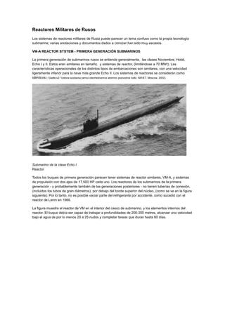 Reactores Militares de Rusos
Los sistemas de reactores militares de Rusia puede parecer un tema confuso como la propia tecnología
submarina; varias anotaciones y documentos dados a conocer han sido muy escasos.
VM-A REACTOR SYSTEM - PRIMERA GENERACIÓN SUBMARINOS
La primera generación de submarinos rusos se entiende generalmente, las clases Noviembre, Hotel,
Echo I y II. Estos eran similares en tamaño, y sistemas de reactor, (limitándose a 70 MWt). Las
características operacionales de los distintos tipos de embarcaciones son similares, con una velocidad
ligeramente inferior para la nave más grande Echo II. Los sistemas de reactores se consideran como
idénticos ( Gladkov2 “Ustoria sozdania pervoi otechestvennoi atomnoi podvodnoi lodki, NIKIET, Moscow, 2002).

Submarino de la clase Echo I
Reactor
Todos los buques de primera generación parecen tener sistemas de reactor similares, VM-A, y sistemas
de propulsión con dos ejes de 17.500 HP cada uno. Los reactores de los submarinos de la primera
generación - y probablemente también de las generaciones posteriores - no tienen tuberías de conexión,
(incluidos los tubos de gran diámetros), por debajo del borde superior del núcleo, (como se ve en la figura
siguiente). Por lo tanto, no es posible vaciar parte del refrigerante por accidente, como sucedió con el
reactor de Lenin en 1966.
La figura muestra el reactor de VM en el interior del casco de submarino, y los elementos internos del
reactor. El buque debía ser capaz de trabajar a profundidades de 200-300 metros, alcanzar una velocidad
bajo el agua de por lo menos 20 a 25 nudos y completar tareas que duran hasta 60 días.

 