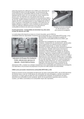parte del programa de calificación de la CNEA como fabricante de
combustible de siliciuro de alta densidad. Las dimensiones del
primer elemento de combustible (P06) fue similar al combustible
estándar del RA-3 pero con una densidad de uranio superior (4,8
g/cm3). P-07 fue diseñado con unas placas más finas de
combustible, al igual que en los reactores en funcionamiento RRR o
de otro tipo. Ambos prototipos alcanzaron el grado de quemado del
objetivo del 55% y se inspeccionaron en las instalaciones de RA-3
junto a la piscina. P-06 también fue sometido a PIE destructivo en
celdas calientes en argentina. Como resultado de este programa
CNEA ha calificado satisfactoriamente como fabricante de
combustible de siliciuro de uranio poco enriquecido.
Cuarta generación - Combustibles de densidad muy alta sobre
la base de aleación de U-Mo
La cuarta etapa del programa se basa en el hecho favorable, que la CNEA ha
completado todas las capacidades necesarias para el desarrollo de un combustible MTR de alta, y muy
alta densidad. El edificio principal es la planta de
fabricación de combustible (ECRI) de la CNEA, que
incluye:
laboratorio de investigación de nuevos materiales
nucleares, instalaciones de caracterización, plantas piloto
para la preparación de materias primas nucleares y
combustible experimental, un reactor de prueba y
laboratorio de celdas calientes para exámenes posteriores
a la irradiación. También vale la pena mencionar el
importante desarrollado de capacidades en cálculos
neutrónicos y termo-hidráulicos, códigos de simulación,
modelado, ingeniería y aseguramiento de la calidad del
combustible. Esta etapa del proyecto comenzó en 1999, y
aleaciones de U-Mo había sido elegido como el candidato
más promisorio para el estudio de materiales combustibles
de muy alta densidad. Teniendo en cuenta el potencial y
ventajas de estas aleaciones, en cuanto a flexibilidad y
seguridad. Esta fase del proyecto, inicialmente fue
centrada en la preparación y caracterización de las
aleaciones U-Mo, y evaluar sus ventajas comparativas como combustible para reactores de investigación.
Una alternativa a los procesos de preparación de polvos de UMO también fue desarrollada.
CNEA como proveedor industrial de combustible MTR HEU y LEU
Desde el comienzo de las actividades de fabricación de estos combustibles MTR, más de 600 elementos
de distintos tipos y más de 12.000 placas de combustible han sido entregados a clientes nacionales y
extranjeros. La mayor parte de ellos han sido completamente irradiados. El rendimiento de estos
elementos de combustible ha sido excelente, dentro de los parámetros esperados para su servicio
nuclear, y sin fallos o anomalías en el combustible hayan sido reportados.

 