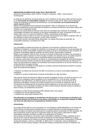 IRRADIACION DE MINIPLACAS (U-Mo) EN EL REACTOR ATR
(Advanced Testing Reactor, Idaho, EEUU).- Enrique E. Pasqualini - CNEA - Centro Atómico
Constituyentes.
La utilización de aleaciones de alta densidad de uranio molibdeno en fase gama (UMo) permitiría avanzar
en la reconversión de combustibles nucleares de reactores civiles que se utilizan para investigación,
ensayo de materiales o producción de radioisótopos, que aún funcionan con enriquecimientos de
uranio mayores al 20 %.
Debido a las propiedades termo-mecánicas de la aleación UMo y su interacción con el aluminio es
necesario implementar nuevos desarrollos tecnológicos y procesos de fabricación para poder calificar este
material como combustible nuclear.
Haremos una reseña desde la evolución de la idea a los resultados bajo irradiación de miniplacas
combustibles monolíticas de la aleación en fase gama metaestable de uranio -enriquecido al 20% en el
isótopo 235U- con 7% en peso de molibdeno ( U7Mo) y revestimiento de Zircaloy-4.
La irradiación se llevó a cabo en el marco de esfuerzos internacionales para calificar la aleación UMo, ya
sea utilizada en forma de polvo disperso o como núcleo monolítico.
Se comentan también otras alternativas elaboradas, o en etapas intermedias de desarrollo, de
combustibles dispersos y monolíticos de U 7Mo.
Introducción
Los combustibles nucleares tipo placas son utilizados en los reactores nucleares que tienen como
finalidad la investigación, el ensayo de materiales o la producción de radioisótopos. Una de las etapas del
desarrollo de nuevos combustibles nucleares avanzados es probar el comportamiento bajo irradiación de
las placas combustibles utilizando prototipos de menor tamaño, denominados miniplacas.
Debido a que la aleación UMo es dúctil, se revieron procesos de fabricación de polvos y se contempló la
posibilidad de utilizar la aleación en forma de placa monolítica. Se demostró que no es posible colaminar
en caliente el UMo con aluminio (placas monolíticas) debido a las distintas durezas de ambos.
En ensayos a altos flujos neutrónicos, se detectó un comportamiento inaceptable del combustible disperso
en matriz de aluminio debido a la aparición de porosidad en la interfase aluminio/zona de interacción. El
origen de este problema es debido a la amorfización de las fases presentes en la zona de interacción que
no permite retener los gases de fisión.
El desarrollo de combustibles de UMo disperso y monolítico atraviesa actualmente el desafío de resolver
estos dos problemas tecnológicos:
a. Resolver el problema de interacción del UMo con el aluminio, ya sea en combustibles dispersos o
monolíticos.
b. Obtener un proceso de fabricación de placas combustibles con UMo monolítico.
Para resolver el tema de interacción UMo/Al se planteó el agregado de silicio a la matriz de aluminio, y en
particular se consiguieron buenos resultados con la incorporación de 2 % p/p de silicio. Se están
planteando otras alternativas con diferente grado de avance, que incluyen el recubrimiento de las
partículas combustibles, el cambio de la matriz de aluminio por una matriz de magnesio o bien la
incorporación de adsorbentes de los productos de fisión gaseosos en el seno de la matriz de aluminio.
Con respecto a los combustibles monolíticos de UMo se están probando distintas técnicas de soldadura
entre el núcleo y el revestimiento de aluminio:
a. Soldadura en fase líquida transitoria (TLPB) utilizando silicio como aporte.
b. Soldadura por fricción agitación (FSW).
c. Soldadura por alta presión isostática (HIP).
Otra alternativa es reemplazar el revestimiento de aluminio por un recubrimiento de Zircaloy-4. El
cambio del aluminio por Zircaloy-4 en las placas combustibles es un desarrollo realizado en CNEA.
Las otras tres alternativas son impulsadas por Estados Unidos.
Antecedentes
A principios del año 2003 en una conversación con Jim Snelgrove y Adolfo Marajofsky en el comedor del
Centro Atómico Constituyentes se planteó buscar un método alternativo a las tres propuestas que los
EEUU ya estaban encarando para desarrollar en la Argentina placas combustibles de UMo monolítico. De
esta conversación surgió la idea de no superponer tareas con otros países y desarrollar en CNEA
combustibles nucleares monolíticos de UMo con revestimiento de Zircaloy-4.
Esta propuesta la planteé en una reunión sobre combustibles nucleares en CNEA a mediados de año y
para la reunión anual de Reduced Enrichment for Research and Test Reactors (RERTR) en Chicago,
estuvimos en condiciones de mostrar los primeros resultados, sin poder asistir a presentarlos. El resumen
enviado del trabajo [L. Lemos, E. Cabanillas, S. Balart and E. E. Pasqualini. Uranium Molybdenum
Monolithic Fuel with Zircaloy Cladding. International meeting on Reduced Enrichment for Research and

 