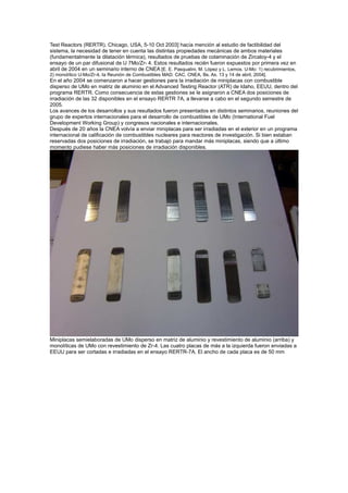 Test Reactors (RERTR). Chicago, USA, 5-10 Oct 2003] hacía mención al estudio de factibilidad del
sistema, la necesidad de tener en cuenta las distintas propiedades mecánicas de ambos materiales
(fundamentalmente la dilatación térmica), resultados de pruebas de colaminación de Zircaloy-4 y el
ensayo de un par difusional de U 7Mo/Zr- 4. Estos resultados recién fueron expuestos por primera vez en
abril de 2004 en un seminario interno de CNEA [E. E. Pasqualini, M. López y L. Lemos. U-Mo: 1) recubrimientos,
2) monolítico U-Mo/Zr-4, Ia Reunión de Combustibles MAD. CAC, CNEA, Bs. As. 13 y 14 de abril, 2004].

En el año 2004 se comenzaron a hacer gestiones para la irradiación de miniplacas con combustible
disperso de UMo en matriz de aluminio en el Advanced Testing Reactor (ATR) de Idaho, EEUU, dentro del
programa RERTR. Como consecuencia de estas gestiones se le asignaron a CNEA dos posiciones de
irradiación de las 32 disponibles en el ensayo RERTR 7A, a llevarse a cabo en el segundo semestre de
2005.
Los avances de los desarrollos y sus resultados fueron presentados en distintos seminarios, reuniones del
grupo de expertos internacionales para el desarrollo de combustibles de UMo (International Fuel
Development Working Group) y congresos nacionales e internacionales.
Después de 20 años la CNEA volvía a enviar miniplacas para ser irradiadas en el exterior en un programa
internacional de calificación de combustibles nucleares para reactores de investigación. Si bien estaban
reservadas dos posiciones de irradiación, se trabajó para mandar más miniplacas, siendo que a último
momento pudiese haber más posiciones de irradiación disponibles.

Miniplacas semielaboradas de UMo disperso en matriz de aluminio y revestimiento de aluminio (arriba) y
monolíticas de UMo con revestimiento de Zr-4. Las cuatro placas de más a la izquierda fueron enviadas a
EEUU para ser cortadas e irradiadas en el ensayo RERTR-7A. El ancho de cada placa es de 50 mm

 