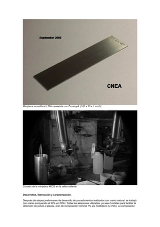 Miniplaca monolítica U 7Mo revestida con Zircaloy-4. (100 x 25 x 1 mm3)

Cortado de la miniplaca MZ25 en la celda caliente

Desarrollos, fabricación y caracterización.
Después de etapas preliminares de desarrollo de procedimientos realizados con uranio natural, se trabajó
con uranio enriquecido al 20% en 235U. Todas las aleaciones utilizadas, ya sean fundidas para facilitar la
obtención de polvos o placas, eran de composición nominal 7% p/p molibdeno (U-7Mo). La composición

 