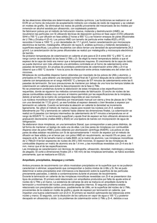 de las aleaciones obtenidas era determinada por métodos químicos. Las fundiciones se realizaron en el
ECRI en un horno de inducción de acoplamiento indirecto con crisoles de óxido de magnesio y se colaban
en moldes de grafito. Se eliminaban los restos de polvillo proveniente del mecanizado de los moldes por
inmersión en alcohol asistida por ultrasonido, con sopleteado posterior.
Se fabricaron polvos por el método de hidruración masiva, molienda y deshidruración (HMD), se
recubrieron las partículas con Si utilizando técnicas de deposición química en fase vapor (CVD) utilizando
SiH4 a 700 °C y por difusión en fase sólida (2 horas a 950 °C) y se hicieron ensayos de pares difusionales
de U 7Mo y Zircaloy-4 (Zr-4). Los polvos HMD con tamaño de partícula entre mallas #325 y #120,
recocidos 4 horas a 1000 °C, y con densidades de 17,1 g/cm3, fueron caracterización por microscopía
electrónica de barrido, metalografía, difracción de rayos-X, análisis químicos y midiendo densidades y
superficies específicas. Los polvos recubiertos con silicio tenían una densidad de aproximadamente 26,3
g/cm3. La caracterización de los pares difusionales se realizó por metalografía y microscopía electrónica
de barrido.
Se probaron temperaturas de colaminación en caliente al aire para el Zr-4 entre 650 °C y 850 °C, en el
rango común de estabilidad de las fases U 7Mo y Zr. Se eligió la menor temperatura debido a que el
espesor de la capa de óxido era menor que a temperaturas mayores. El crecimiento de la capa de óxido
se puede disminuir aún más utilizando una atmósfera controlada en el horno de calentamiento entre
pasadas de laminación. En pruebas de prototipos preliminares de colaminación entre UMo y Zr-4 se
observó que a 850 °C durante 1 hora la zona de interacción entre ambos materiales era del orden de 5
micrones.
Miniplacas de combustible disperso fueron obtenidas por mezclado de los polvos de UMo y aluminio, y
prensados en frío, para obtener una densidad nominal final de 7 gU/cm3 después de la colaminación en
caliente con temperaturas en el rango 440/455 °C y tiempos de 5/7 minutos de calentamiento entre las 6
pasadas de laminación. Se tuvo precauciones de mantener por debajo de una hora los tiempos totales de
colaminación en caliente para evitar la descomposición de la fase U 7Mo.
No se presentaron problemas durante la elaboración de estas miniplacas a las especificaciones
requeridas, donde se siguieron los métodos convencionales de fabricación. El ancho de núcleo de las
placas combustibles estaba muy cercano al máximo permitido por las especificaciones de la miniplaca,
debido al tamaño de la matriz de compactado disponible en ese momento.
Los núcleos monolíticos fueron obtenidos por mecanizado manual con sierra y lima de placas de U 7Mo
con una densidad de 17,53 g/cm3, ya sea fundidas al espesor deseado o bien llevadas a espesor por
laminación en caliente. Cuando se laminaba la aleación en caliente la densidad se incrementa
ligeramente. Se utilizó el método de marcos y tapas para revestir los núcleos con Zr-4, soldando
lateralmente por TIG y laminando en caliente hasta obtener las dimensiones finales. La colaminación se
realizó en 8 pasadas con tiempos intermedios de calentamiento de 6/7 minutos a temperaturas en el
rango de 655/675 °C. La terminación superficial y ajuste final de espesor se hizo utilizando abrasivos de
graduación decreciente (mallas #400 y #320) en una lijadora de banda con incorporación de agua de
refrigeración.
Se elaboraron doce miniplacas, en una laminadora Stanat, que correspondían a seis pares distintos, de
tal forma de mantener un testigo de cada una de ellas. Los tres pares de miniplacas con combustible
disperso eran de polvo HMD y polvo obtenido por atomización centrífuga (KAERI). Los polvos en dos
pares de ellas estaban recubiertos con Si de aproximadamente 1 micrón de espesor por el método de
difusión en fase sólida y en el tercer par, con polvo HMD sin recubrimiento, se mezcló 5% en peso, con
respecto al Al, de Si de tamaño menor a malla #400, en la matriz de aluminio. Las miniplacas monolíticas
de U 7Mo/Zr-4 tenían espesores de núcleo de 250 y 500 micrones. El espesor de las miniplacas de
combustible disperso en matriz de aluminio era de 1.4 mm, y las monolíticas revestidas con Zr-4 era de 1
mm, menor que el de las especificaciones.
Las miniplacas se caracterizaron con técnicas de radiografía, ultrasonido, densidad, metrología y ensayos
de plegado. El corte a dimensiones finales (25 x 100 mm) de las miniplacas laminadas, se había acordado
previamente, que se realizaría en EEUU.
Ampollado, precipitados, despegue y cortado.
Ambos procesos de recubrimiento con silicio mostraban precipitados en la superficie que no se pudieron
caracterizar ni eliminar, sospechando que correspondían a óxidos mixtos de U-Mo y Si. No se pudo
determinar si estos precipitados eran intrínsecos a la deposición sobre la superficie de las partículas
previamente pasivadas, o debido a contaminaciones durante el proceso de recubrimiento.
Durante la laminación en caliente de las miniplacas monolíticas revestidas con Zr-4 se presentaron dos
tipos de problemas. El primero está relacionado con ampollados producidos por falta de ajuste entre el
núcleo de U 7Mo y el marco. La existencia de cámaras de aire se traducía en ampollado durante la
laminación y movimiento del núcleo, produciendo plegados internos. El segundo problema estaba
relacionado con precipitados carbonosos, posiblemente de UMo, en la superficie del núcleo de U 7Mo,
provenientes de la colada en molde de grafito y ajuste de espesor por laminación en caliente, que
impedían una buena colaminación con el Zr-4. El primero se resolvió optimizando las tolerancias entre
núcleo y marco. El segundo, con la disolución de los carburos en vapor de agua a 100 °C y posterior
decapado en ultrasonido y ácido. Los problemas de colaminación entre U 7Mo y Zr-4, debidos a sus

 