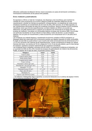 diferentes coeficientes de dilatación térmica, fueron encarados con pasos de laminación controlados y
minimizando el enfriamiento de las placas entre pasadas.
Envío, irradiación y postirradiación.
Se exportaron a EEUU un total de 4 miniplacas, dos dispersas y dos monolíticas, para mantener la
cantidad de uranio enriquecido en la mínima categoría posible de materiales peligrosos de esta
caracterización y facilitar los trámites de exportación correspondientes. Los espesores de núcleo de las
miniplacas monolíticas con revestimiento de Zr-4 eran de 250 y 500 micrones. En la Tabla siguiente, se
dan características adicionales de estas dos miniplacas monolíticas. Siendo el espesor de las miniplacas
monolíticas menor que el de las especificaciones, se había hablado con EEUU y se acordó que
elaborarían una grilla especial para su sujeción en la cápsula a ser introducida en el reactor para las
pruebas de irradiación. Las placas con combustible disperso enviadas eran de polvos HMD. Una de ellas
con partículas recubiertas con Si por difusión en fase sólida y matriz de aluminio. La otra miniplaca
dispersa, era con polvo sin recubrimiento y matriz de aluminio con incorporación de 5 % de polvo de Si
disperso.
Las miniplacas con material disperso y revestimiento de aluminio cortadas en EEUU produjeron un
despegue lateral del colaminado Al-Al, produciendo puentes que dejaban expuesto el núcleo combustible.
El origen de esta falla se puede atribuir a que el ancho del núcleo enmarcado tenía las dimensiones (21,4
y 21,9 mm) cercanas a las máximas de las especificaciones, cuando normalmente se trabaja con valores
menores del marco, con anchos de 18 mm y largos de 12 mm. A raíz de este defecto, que no hubo tiempo
de subsanar, ingresaron al reactor solamente las dos miniplacas monolíticas.
Las miniplacas fueron irradiadas a principios del año 2006 y no presentaron problemas al extraerlas, con
un quemado de 235U de 38 y 33%. Durante los ensayos de postirradiación se midieron las dimensiones
finales, el espesor de la capa de óxido, el quemado químico (Tabla)

y se realizaron metalografías (figura siguiente). La zona de interacción es un continuo de espesor mínimo
que no presenta precipitación de fases.

Corte metalográfico a lo ancho de la miniplaca MZ25 de UMo/Zr-4 después de la irradiación

 