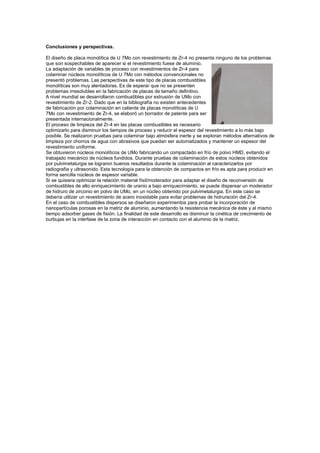 Conclusiones y perspectivas.
El diseño de placa monolítica de U 7Mo con revestimiento de Zr-4 no presenta ninguno de los problemas
que son sospechables de aparecer si el revestimiento fuese de aluminio.
La adaptación de variables de proceso con revestimientos de Zr-4 para
colaminar núcleos monolíticos de U 7Mo con métodos convencionales no
presentó problemas. Las perspectivas de este tipo de placas combustibles
monolíticas son muy alentadoras. Es de esperar que no se presenten
problemas irresolubles en la fabricación de placas de tamaño definitivo.
A nivel mundial se desarrollaron combustibles por extrusión de UMo con
revestimiento de Zr-2. Dado que en la bibliografía no existen antecedentes
de fabricación por colaminación en caliente de placas monolíticas de U
7Mo con revestimiento de Zr-4, se elaboró un borrador de patente para ser
presentada internacionalmente.
El proceso de limpieza del Zr-4 en las placas combustibles es necesario
optimizarlo para disminuir los tiempos de proceso y reducir el espesor del revestimiento a lo más bajo
posible. Se realizaron pruebas para colaminar bajo atmósfera inerte y se exploran métodos alternativos de
limpieza por chorros de agua con abrasivos que puedan ser automatizados y mantener un espesor del
revestimiento uniforme.
Se obtuvieron núcleos monolíticos de UMo fabricando un compactado en frío de polvo HMD, evitando el
trabajado mecánico de núcleos fundidos. Durante pruebas de colaminación de estos núcleos obtenidos
por pulvimetalurgia se lograron buenos resultados durante la colaminación al caracterizarlos por
radiografía y ultrasonido. Esta tecnología para la obtención de compactos en frío es apta para producir en
forma sencilla núcleos de espesor variable.
Si se quisiera optimizar la relación material físil/moderador para adaptar el diseño de reconversión de
combustibles de alto enriquecimiento de uranio a bajo enriquecimiento, se puede dispersar un moderador
de hidruro de zirconio en polvo de UMo, en un núcleo obtenido por pulvimetalurgia. En este caso se
debería utilizar un revestimiento de acero inoxidable para evitar problemas de hidruración del Zr-4.
En el caso de combustibles dispersos se diseñaron experimentos para probar la incorporación de
nanopartículas porosas en la matriz de aluminio, aumentando la resistencia mecánica de éste y al mismo
tiempo adsorber gases de fisión. La finalidad de este desarrollo es disminuir la cinética de crecimiento de
burbujas en la interfase de la zona de interacción en contacto con el aluminio de la matriz.

 