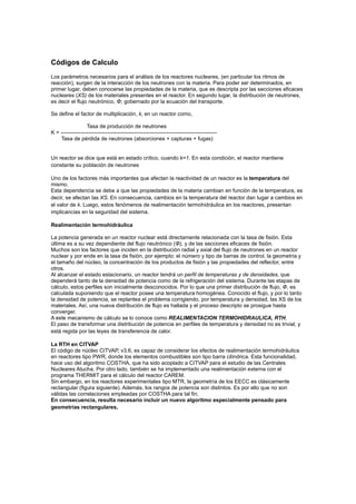 Códigos de Calculo
Los parámetros necesarios para el análisis de los reactores nucleares, (en particular los ritmos de
reacción), surgen de la interacción de los neutrones con la materia. Para poder ser determinados, en
primer lugar, deben conocerse las propiedades de la materia, que es descripta por las secciones eficaces
nucleares (XS) de los materiales presentes en el reactor. En segundo lugar, la distribución de neutrones,
es decir el flujo neutrónico, Φ; gobernado por la ecuación del transporte.
Se define el factor de multiplicación, k, en un reactor como,
Tasa de producción de neutrones
K = --------------------------------------------------------------------------------------Tasa de pérdida de neutrones (absorciones + capturas + fugas)

Un reactor se dice que está en estado crítico, cuando k=1. En esta condición, el reactor mantiene
constante su población de neutrones
Uno de los factores más importantes que afectan la reactividad de un reactor es la temperatura del
mismo.
Esta dependencia se debe a que las propiedades de la materia cambian en función de la temperatura, es
decir, se afectan las XS. En consecuencia, cambios en la temperatura del reactor dan lugar a cambios en
el valor de k. Luego, estos fenómenos de realimentación termohidráulica en los reactores, presentan
implicancias en la seguridad del sistema.
Realimentación termohidráulica
La potencia generada en un reactor nuclear está directamente relacionada con la tasa de fisión. Esta
última es a su vez dependiente del flujo neutrónico (Φ), y de las secciones eficaces de fisión.
Muchos son los factores que inciden en la distribución radial y axial del flujo de neutrones en un reactor
nuclear y por ende en la tasa de fisión, por ejemplo: el número y tipo de barras de control, la geometría y
el tamaño del núcleo, la concentración de los productos de fisión y las propiedades del reflector, entre
otros.
Al alcanzar el estado estacionario, un reactor tendrá un perfil de temperaturas y de densidades, que
dependerá tanto de la densidad de potencia como de la refrigeración del sistema. Durante las etapas de
cálculo, estos perfiles son inicialmente desconocidos. Por lo que una primer distribución de flujo, Φ, es
calculada suponiendo que el reactor posee una temperatura homogénea. Conocido el flujo, y por lo tanto
la densidad de potencia, se replantea el problema corrigiendo, por temperatura y densidad, las XS de los
materiales. Así, una nueva distribución de flujo es hallada y el proceso descripto se prosigue hasta
converger.
A este mecanismo de cálculo se lo conoce como REALIMENTACION TERMOHIDRAULICA, RTH.
El paso de transformar una distribución de potencia en perfiles de temperatura y densidad no es trivial, y
está regida por las leyes de transferencia de calor.
La RTH en CITVAP
El código de núcleo CITVAP, v3.6, es capaz de considerar los efectos de realimentación termohidráulica
en reactores tipo PWR, donde los elementos combustibles son tipo barra cilíndrica. Esta funcionalidad,
hace uso del algoritmo COSTHA, que ha sido acoplado a CITVAP para el estudio de las Centrales
Nucleares Atucha. Por otro lado, también se ha implementado una realimentación externa con el
programa THERMIT para el cálculo del reactor CAREM.
Sin embargo, en los reactores experimentales tipo MTR, la geometría de los EECC es clásicamente
rectangular (figura siguiente). Además, los rangos de potencia son distintos. Es por ello que no son
válidas las correlaciones empleadas por COSTHA para tal fin.
En consecuencia, resulta necesario incluir un nuevo algoritmo especialmente pensado para
geometrías rectangulares,

 