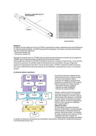 Objetivos
El objetivo de este trabajo es incluir en CITVAP la capacidad de realizar realimentaciones termohidráulicas
en reactores experimentales, con EECC de geometría rectangular. Se requiere que esto pueda hacerse
bajo dos condiciones operativas:
- Convección forzada, CF
- Convección natural, CN
Para ello se propone incluir en CITVAP v3.6 dos algoritmos termohidráulicos extraídos de los programas:
TERMIC para convección forzada y CONVEC para convección natural.
Estos programas recibirán de CITVAP los perfiles de potencia en cada EC y determinarán, en las distintas
situaciones operativas, los perfiles axiales de temperaturas del combustible y del agua refrigerante,
además de la densidad de esta última. A partir de estos datos, CITVAP re calculará el perfil de potencia
del núcleo modificando las secciones eficaces de los materiales considerados por zonas, en un proceso
iterativo.
La línea de cálculo neutrónica
La secuencia de pasos seguida para el
cálculo neutrónico de un reactor nuclear
se conoce como línea de cálculo
neutrónica. En INVAP, la principal línea
empleada es CONDOR-CITVAP, (Figura).
Esta se compone de 3 etapa distintas:
- Generación de datos nucleares
- Cálculos de celda (CONDOR)
- Cálculos de núcleo (CITVAP)
Además, existe una serie de programas
auxiliares que permiten una vinculación
entre estos códigos y el usuario, como el
HXS (Handle Cross Section) y el POSLIB
En este capítulo se describe la principal
línea de cálculo neutrónico empleada por
INVAP y cómo se propone modificarla
para realizar la RTH.
Cálculo de celda
En esta etapa, se generan secciones
eficaces condensadas y homogeneizadas
macroscópicas y microscópicas para el
posterior cálculo del núcleo. Los cálculos
de celda se realizan para cada uno de los
materiales del reactor, tratando de
considerar todas las variables que definen
su estado de operación (temperatura de combustible, temperatura y densidad de refrigerante/moderador,
concentraciones de boro, etc.).

 