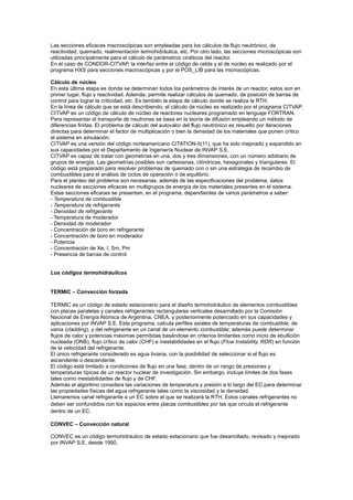 Las secciones eficaces macroscópicas son empleadas para los cálculos de flujo neutrónico, de
reactividad, quemado, realimentación termohidráulica, etc. Por otro lado, las secciones microscópicas son
utilizadas principalmente para el cálculo de parámetros cinéticos del reactor.
En el caso de CONDOR-CITVAP, la interfaz entre el código de celda y el de núcleo es realizado por el
programa HXS para secciones macroscópicas y por el POS_LIB para las microscópicas.
Cálculo de núcleo
En esta última etapa es donde se determinan todos los parámetros de interés de un reactor, estos son en
primer lugar, flujo y reactividad. Además, permite realizar cálculos de quemado, de posición de barras de
control para lograr la criticidad, etc. Es también la etapa de cálculo donde se realiza la RTH.
En la línea de cálculo que se está describiendo, el cálculo de núcleo es realizado por el programa CITVAP.
CITVAP es un código de cálculo de núcleo de reactores nucleares programado en lenguaje FORTRAN.
Para representar el transporte de neutrones se basa en la teoría de difusión empleando un método de
diferencias finitas. El problema de cálculo del autovalor del flujo neutrónico es resuelto por iteraciones
directas para determinar el factor de multiplicación o bien la densidad de los materiales que ponen crítico
el sistema en simulación.
CITVAP es una versión del código norteamericano CITATION-II(11), que ha sido mejorado y expandido en
sus capacidades por el Departamento de Ingeniería Nuclear de INVAP S.E.
CITVAP es capaz de tratar con geometrías en una, dos y tres dimensiones, con un número arbitrario de
grupos de energía. Las geometrías posibles son cartesianas, cilíndricas, hexagonales y triangulares. El
código está preparado para resolver problemas de quemado con o sin una estrategia de recambio de
combustibles para el análisis de ciclos de operación o de equilibrio.
Para el planteo del problema son necesarias, además de las especificaciones del problema, datos
nucleares de secciones eficaces en multigrupos de energía de los materiales presentes en el sistema.
Estas secciones eficaces se presentan, en el programa, dependientes de varios parámetros a saber:
- Temperatura de combustible
- Temperatura de refrigerante
- Densidad de refrigerante
- Temperatura de moderador
- Densidad de moderador
- Concentración de boro en refrigerante
- Concentración de boro en moderador
- Potencia
- Concentración de Xe, I, Sm, Pm
- Presencia de barras de control

Los códigos termohidráulicos

TERMIC – Convección forzada
TERMIC es un código de estado estacionario para el diseño termohidráulico de elementos combustibles
con placas paralelas y canales refrigerantes rectangulares verticales desarrollado por la Comisión
Nacional de Energía Atómica de Argentina, CNEA, y posteriormente potenciado en sus capacidades y
aplicaciones por INVAP S.E. Este programa, calcula perfiles axiales de temperaturas de combustible, de
vaina (cladding), y del refrigerante en un canal de un elemento combustible; además puede determinar
flujos de calor y potencias máximas permitidas basándose en criterios limitantes como inicio de ebullición
nucleada (ONB), flujo crítico de calor (CHF) e inestabilidades en el flujo (Flow Instability, RDR) en función
de la velocidad del refrigerante.
El único refrigerante considerado es agua liviana, con la posibilidad de seleccionar si el flujo es
ascendente o descendente.
El código está limitado a condiciones de flujo en una fase, dentro de un rango de presiones y
temperaturas típicas de un reactor nuclear de investigación. Sin embargo, incluye límites de dos fases
tales como inestabilidades de flujo y de CHF.
Además el algoritmo considera las variaciones de temperatura y presión a lo largo del EC para determinar
las propiedades físicas del agua refrigerante tales como la viscosidad y la densidad.
Llamaremos canal refrigerante a un EC sobre el que se realizará la RTH. Estos canales refrigerantes no
deben ser confundidos con los espacios entre placas combustibles por las que circula el refrigerante
dentro de un EC.
CONVEC – Convección natural
CONVEC es un código termohidráulico de estado estacionario que fue desarrollado, revisado y mejorado
por INVAP S.E. desde 1990.

 