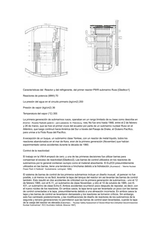 Características del Reactor y del refrigerante, del primer reactor PWR submarino Ruso [Gladkov1]
Reactores de potencia (MWt) 70
La presión del agua en el circuito primario (kg/cm2) 200
Presión de vapor (kg/cm2) 36
Temperatura del vapor (°C) 355
La primera generación de submarinos rusos, operaban en un rango limitado de su base como describe en
[Kotcher - Russkie Padlodki (jaderni) – pervi pakalenie, St. Petersburg, 1996]. No fue sino hasta 1966, entre el 2 de febrero
y 26 de marzo, que se hizo el primer cruce del ecuador por parte de un submarino nuclear Ruso en el
Atlántico, que luego continuó hacia América del Sur a través del Pasaje de Drake, el Océano Pacífico,
para unirse a la Flota Rusa del Pacífico.
A excepción de un buque, un submarino clase Yankee, con un reactor de metal líquido, todos los
reactores abandonados en el mar de Kara, eran de la primera generación (November) que habían
experimentado varios accidentes durante la década de 1960.
Control de la reactividad
El trabajo en la VM-A empezó de cero, y una de las primeras decisiones fue utilizar barras para
compensar el exceso de reactividad [Gladkov2]. Las barras de control utilizados en los reactores de
submarinos por lo general contienen europio como el material absorbente. El Eu2O3 presumiblemente
utilizados en las barras, tiene una tendencia a hincharse debido a la hidratación, [Kuznesov2 - “Marine Nuclear
Power Plant: A Textbook”. Sudostroenie, Leningrad, 1989].

El sistema de barras de control de los primeros submarinos incluye un diseño inusual, al parecer no fue
posible, o al menos no es fácil, levantar la tapa del tanque del reactor sin asi levantar las barras de control
también. Esto resultó en dos accidentes de criticidad con la primera generación de submarinos - uno el 12
de febrero 1965, con el K-11, un submarino de clase November, y otro el 10 de octubre de 1985, con K431, un submarino de clase Echo-II. Ambos accidentes ocurrieron poco después de repostar, es decir, con
el nuevo núcleo de los reactores. En ambos casos, la tapa tenía que ser levantada un poco con las barras
de control conectadas a la tapa, presumiblemente debido a una alineación incorrecta. En ambos casos la
tapa y las barras de control se levantaron demasiado y los reactores se tornaron críticos. Sin embargo,
esto fue cambiado posteriormente, y las modificaciones de diseño de reactores de los submarinos de la
segunda y tercera generaciones no permitieron que las barras de control sean levantadas, cuando la tapa
de la vasija del reactor es elevada [Elatomtsev - “Nuclear Safety Assessment of Stored Afloat Non-Defuelled Decommissioned
Nuclear Submarines”, RCC Kurchatov Institute, Moscow 1997].

 