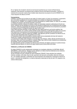 En un régimen de circulación natural son las fuerzas boyantes las que mueven el fluido (fuerza
impulsora). Esta situación se presenta ante la salida de servicio del sistema de bombeo, y también en
reactores de convección natural. Para modelar estas situaciones se propone el uso de CONVEC en el
nuevo esquema de cálculo con RTH.
Características
CONVEC considera que el reactor es tipo pileta. El núcleo puede o no tener una chimenea. La geometría
del combustible considerada es de placas paralelas con canales de refrigeración rectangulares.
Al igual que con TERMIC, en el análisis el canal es discretizado en celdas axiales. En cada una, se realiza
un balance de energía y de fuerzas boyantes y de fricción.
Las pérdidas debidas a efectos de entrada y salida son calculadas mediante coeficientes de fricción por
forma, mientras que las pérdidas por fricción en las paredes se determinan por correlaciones para canales
estrechos. Todas las propiedades del refrigerante se suponen dependientes de la temperatura y la presión
a lo largo del canal. El refrigerante puede ser agua liviana o aire.
Cada celda axial tiene asociado un flujo relativo de calor determinado por una función analítica, tipo
coseno o constante. En su última versión también puede emplearse un perfil genérico dado por el usuario.
Para determinar la temperatura de la pared (vaina) se emplean correlaciones de transferencia para
convección laminar o natural. Al igual que TERMIC, este algoritmo permite considerar los efectos de una
capa de óxido depositada sobre la superficie de la vaina.
La temperatura dentro del combustible se calcula a partir de las propiedades térmicas del material a
través de un modelo unidimensional de conducción térmica.
Los alcances del código están limitados a una sola fase. Sin embargo, realiza cálculos de fenómenos de
dos fases, tales como inicio de ebullición nucleada (ONB), flujo crítico de calor (mediante las correlaciones
de Fabrega y Sudo) de ebullición pulsada, entre otras.
El código también permite considerar los efectos de la chimenea. El objetivo es tener en cuenta la fuerza
boyante adicional debida a la columna de agua caliente que se ubica sobre del núcleo.
Validación y verificación de CONVEC
El código CONVEC ha sido ampliamente contrastado con resultados obtenidos con RETRAN, RELAP,
SPCONVEC y datos teóricos. También ha sido validado con datos empíricos obtenidos de los reactores
RA-3 (Argentina) y del mock up OSIRIS (Francia).
Se han simulado una gran variedad de casos empleando CONVEC. Estos estudios han analizado
distintas variables, entre ellas, flujo de calor, geometría del elemento combustible, efecto de chimenea,
etc. Las variables obtenidas y analizadas han sido temperatura del refrigerante, temperatura máxima de
pared, y velocidad del refrigerante. La máxima desviación observada ha sido de sólo 10% respecto a los
valores referenciados.

 