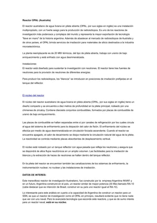 Reactor OPAL (Australia)
El reactor australiano de agua liviana en pileta abierta (OPAL, por sus siglas en inglés) es una instalación
multipropósito, con un fuerte sesgo para la producción de radioisótopos. Es uno de los reactores de
investigación más poderosos y complejos del mundo y representa la mayor exportación de tecnología
"llave en mano" de la historia argentina. Además de abastecer al mercado de radioisótopos de Australia y
de otros países, el OPAL brinda servicios de irradiación para materiales de silicio destinados a la industria
microelectrónica.
La planta reemplazante es de 20 MW térmicos, del tipo de pileta abierta, trabaja con uranio de bajo
enriquecimiento y está enfriado con agua desmineralizada.
Instalaciones
El reactor está diseñado para sustentar la investigación con neutrones. El reactor tiene tres fuentes de
neutrones para la provisión de neutrones de diferentes energías:
Para producir los radioisótopos, los “blancos” se introducen en posiciones de irradiación prefijadas en el
tanque del reflector.

El núcleo del reactor
El núcleo del reactor australiano de agua liviana en pileta abierta (OPAL, por sus siglas en inglés) tiene un
diseño compacto y se encuentra a diez metros de profundidad en la pileta principal, rodeado por una
chimenea de zircaloy. Contiene dieciséis conjuntos combustibles, formados por placas de combustible de
uranio de bajo enriquecimiento.

Las placas de combustible se hallan separadas entre sí por canales de refrigeración por los cuales circula
el agua del sistema de enfriamiento para la disipación del calor de fisión. El enfriamiento del núcleo se
efectúa por medio de agua desmineralizada en circulación forzada ascendente. Cuando el reactor se
encuentra apagado, el calor de decaimiento se disipa mediante la circulación natural del agua de la pileta.
La reactividad se controla mediante placas absorbentes de desplazamiento vertical.

El núcleo está rodeado por un tanque reflector con agua pesada que refleja los neutrones y asegura que
se dispondrá de altos flujos neutrónicos en un amplio volumen. Las facilidades para la irradiación de
blancos y la extracción de haces de neutrones se hallan dentro del tanque reflector.

En la pileta del reactor se encuentran también las canalizaciones de los sistemas de enfriamiento, la
instrumentación nuclear, no nuclear y las instalaciones de irradiación.
DATOS DE INTERES:
Este maravilloso reactor de investigación Australiano, fue construido por la empresa Argentina INVAP, y
en un futuro, Argentina construirá en el país, un reactor similar de mayor potencia (30 Mw) llamado RA-10
(cabe destacar que es intención de Brasil, construir en su país uno reactor igual al RA-10).
Lo interesante para este análisis en cuanto a la capacidad de Argentina de construir un reactor para un
SSN, es que un reactor de investigación como el OPAL en principio, resultará evidente que no tiene nada
que ver con uno naval. Pero la avanzada tecnología que esconde este reactore, y que es de sumo interés
para un reactor naval, está en su núcleo.

 