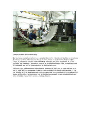 (imagen de arriba, reflector del núcleo)
Como vimos en los capítulos anteriores, en la cual analizamos los materiales combustibles para reactores
de potencia naval, los elaborados con siliciuro de uranio, tienen una relativamente alta densidad de
uranio, en comparación con otros combustibles MTR anteriores, pero tienen el problema, de su gran
hinchazón ante irradiación y temperatura como las de un reactor de potencia PWR , no siendo entonces
un combustible apto para un núcleo de reactor de potencia de un SSN.
Entonces, lo que posiblemente resultaría de interés del núcleo del OPAL para un eventual núcleo de un
reactor naval, pero los combustibles actuales de U3Si2 no sirven, que cosa resultaría de interés??... es
que el núcleo del OPAL, está diseñado y optimizado para operar con combustible de Uranio Molibdeno UMo del tipo Monolítico… y no opera con este combustible más avanzado porque no está certificado aún
este.. ahí está la importantísima carrera por esta certificación.

 