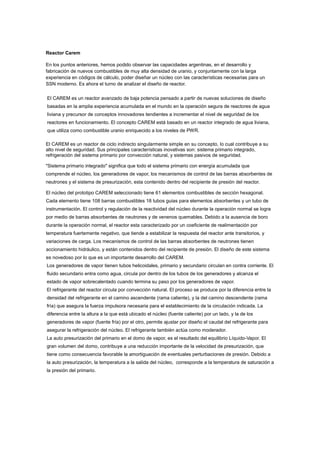 Reactor Carem
En los puntos anteriores, hemos podido observar las capacidades argentinas, en el desarrollo y
fabricación de nuevos combustibles de muy alta densidad de uranio, y conjuntamente con la larga
experiencia en códigos de cálculo, poder diseñar un núcleo con las características necesarias para un
SSN moderno. Es ahora el turno de analizar el diseño de reactor.
El CAREM es un reactor avanzado de baja potencia pensado a partir de nuevas soluciones de diseño
basadas en la amplia experiencia acumulada en el mundo en la operación segura de reactores de agua
liviana y precursor de conceptos innovadores tendientes a incrementar el nivel de seguridad de los
reactores en funcionamiento. El concepto CAREM está basado en un reactor integrado de agua liviana,
que utiliza como combustible uranio enriquecido a los niveles de PWR.
El CAREM es un reactor de ciclo indirecto singularmente simple en su concepto, lo cual contribuye a su
alto nivel de seguridad. Sus principales características inovativas son: sistema primario integrado,
refrigeración del sistema primario por convección natural, y sistemas pasivos de seguridad.
"Sistema primario integrado" significa que todo el sistema primario con energía acumulada que
comprende el núcleo, los generadores de vapor, los mecanismos de control de las barras absorbentes de
neutrones y el sistema de presurización, esta contenido dentro del recipiente de presión del reactor.
El núcleo del prototipo CAREM seleccionado tiene 61 elementos combustibles de sección hexagonal.
Cada elemento tiene 108 barras combustibles 18 tubos guias para elementos absorbentes y un tubo de
instrumentación. El control y regulación de la reactividad del núcleo durante la operación normal se logra
por medio de barras absorbentes de neutrones y de venenos quemables. Debido a la ausencia de boro
durante la operación normal, el reactor esta caracterizado por un coeficiente de realimentación por
temperatura fuertemente negativo, que tiende a estabilizar la respuesta del reactor ante transitorios, y
variaciones de carga. Los mecanismos de control de las barras absorbentes de neutrones tienen
accionamiento hidráulico, y están contenidos dentro del recipiente de presión. El diseño de este sistema
es novedoso por lo que es un importante desarrollo del CAREM.
Los generadores de vapor tienen tubos helicoidales, primario y secundario circulan en contra corriente. El
fluido secundario entra como agua, circula por dentro de los tubos de los generadores y alcanza el
estado de vapor sobrecalentado cuando termina su paso por los generadores de vapor.
El refrigerante del reactor circula por convección natural. El proceso se produce por la diferencia entre la
densidad del refrigerante en el camino ascendente (rama caliente), y la del camino descendente (rama
fría) que asegura la fuerza impulsora necesaria para el establecimiento de la circulación indicada. La
diferencia entre la altura a la que está ubicado el núcleo (fuente caliente) por un lado, y la de los
generadores de vapor (fuente fría) por el otro, permite ajustar por diseño el caudal del refrigerante para
asegurar la refrigeración del núcleo. El refrigerante también actúa como moderador.
La auto presurización del primario en el domo de vapor, es el resultado del equilibrio Líquido-Vapor. El
gran volumen del domo, contribuye a una reducción importante de la velocidad de presurización, que
tiene como consecuencia favorable la amortiguación de eventuales perturbaciones de presión. Debido a
la auto presurización, la temperatura a la salida del núcleo, corresponde a la temperatura de saturación a
la presión del primario.

 