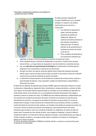 El sistema primario integrado del
concepto CAREM tiene como resultado
ventajas con respecto a los diseños
tradicionales que se resumen a
continuación:

•

Los sistemas de seguridad no
deben confrontar grandes
accidentes de pérdida de
refrigerante, debido a la
ausencia de tuberías externas de
gran diámetro asociadas al
sistema primario. El máximo
diámetro de las penetraciones al
recipiente de presión del reactor
es de 38 mm.

•

Como resultado del desarrollo de
los mecanismos hidráulicos de

seguridad, el reactor no tendrá accidentes por eyección de barras de control.

•

Como resultado del gran inventario de refrigerante en el primario, el reactor tiene una gran
inercia térmica, y un largo tiempo de respuesta en caso de transitorios o accidentes severos.

•

Hay una reducción de requerimientos de blindajes por la eliminación de fuentes gamma
dispersas en los componentes y tuberías del circuito primario.

•

Se logra una dosis muy baja de neutrones rápidos sobre la pared del recipiente de presión,
debido al gran volumen de agua entre el núcleo y la pared, lo que reduce el daño por irradiación
neutrónica de la pared del recipiente de presión del reactor.

•

La eliminación del presurizador y de las bombas de circulación del circuito primario, produce a
igual densidad de potencia, mayor seguridad, ventajas de mantenimiento y disponibilidad, y
disminución de costos.

El diseño de los sistemas de seguridad del concepto CAREM, sigue los lineamientos clásicos en cuanto
a redundancia, independencia, separación física, diversificación, ensayos periódicos, y principio de falla
única segura. Se ha puesto además especial énfasis en minimizar el uso de sistemas de seguridad con
componentes activos (como bombas, etc.) y la necesidad de actuación del operador. Para apagar y
mantener el reactor en estado sub-crítico, el CAREM tiene dos sistemas diferentes e independientes que
son activados por el sistema de protección del reactor. El primero es el sistema de caída de barras
absorbentes de neutrones, y el segundo es el sistema de inyección de agua borada. En el caso de
pérdida total de energía, el calor producido por el decaimiento de los productos de fisión, se extrae a
través del sistema de remoción de calor residual, y se transfiere a las piletas de supresión de presión por
convección natural. El sistema de inyección de emergencia, evita el descubrimiento del núcleo,
inyectando agua borada en caso de un accidente de pérdida de refrigerante. El sistema de alivio de
presión está compuesto por tres válvulas de alivio, para proteger la integridad, e impedir la falla del
recipiente de presión. La contención es del tipo supresión de presión, y está diseñada para que luego de
iniciado cualquier accidente, y sin ninguna acción externa, la presión en el interior se mantenga por
debajo de la presión de diseño.
El circuito secundario del prototipo CAREM es de diseño sencillo, y cuenta con una sola turbina para
la generación de electricidad.

 