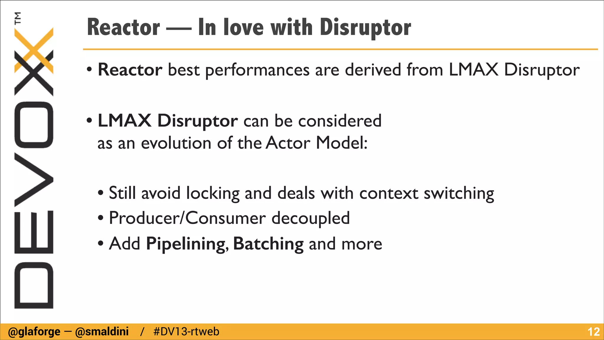 Reactor — In love with Disruptor
• Reactor best performances are derived from LMAX Disruptor	

!

• LMAX Disruptor can be considered  
as an evolution of the Actor Model:	

!

• Still avoid locking and deals with context switching	

• Producer/Consumer decoupled	

• Add Pipelining, Batching and more

@glaforge — @smaldini / #DV13-rtweb

!12

 