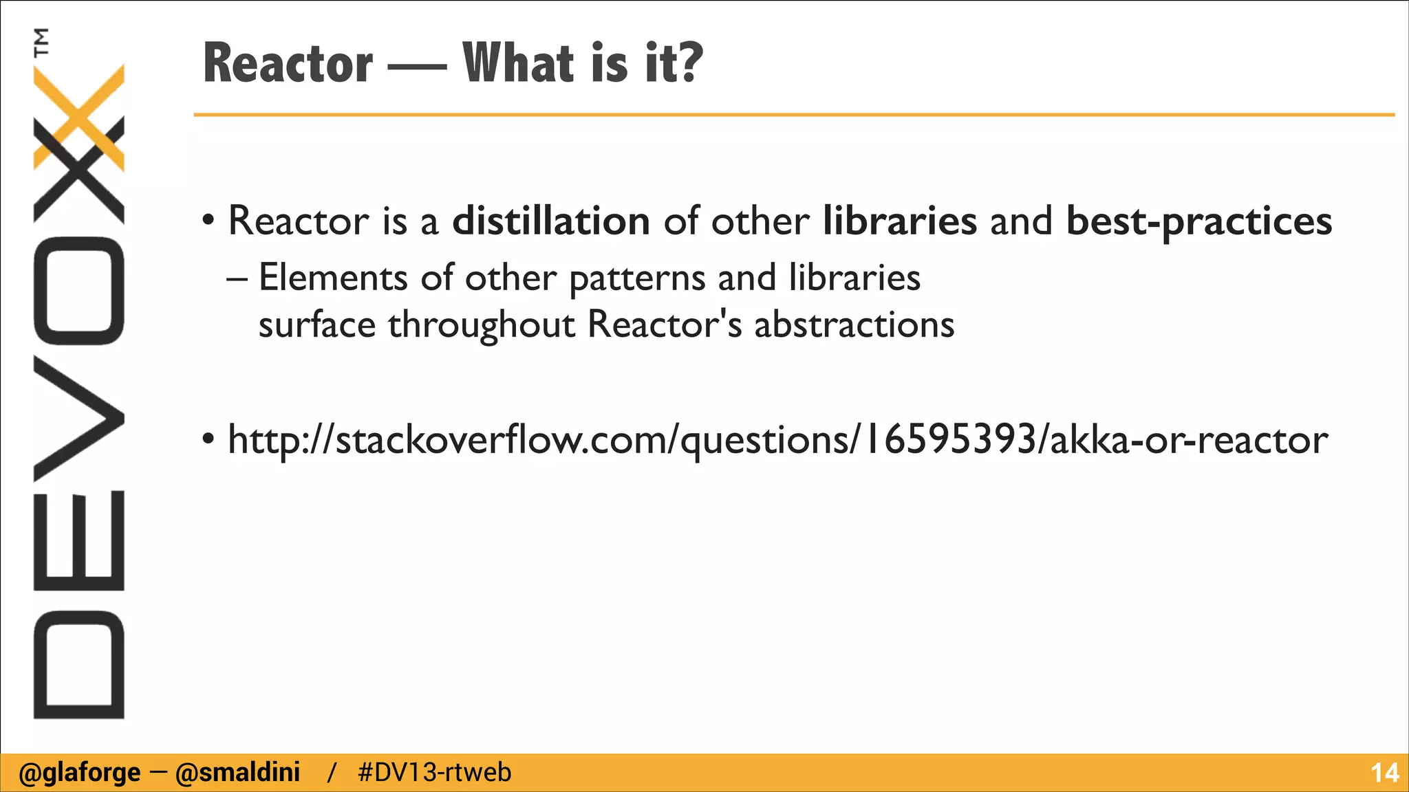Reactor — What is it?
!

• Reactor is a distillation of other libraries and best-practices	

– Elements of other patterns and libraries  
surface throughout Reactor's abstractions	

!

• http://stackoverﬂow.com/questions/16595393/akka-or-reactor

@glaforge — @smaldini / #DV13-rtweb

!14

 