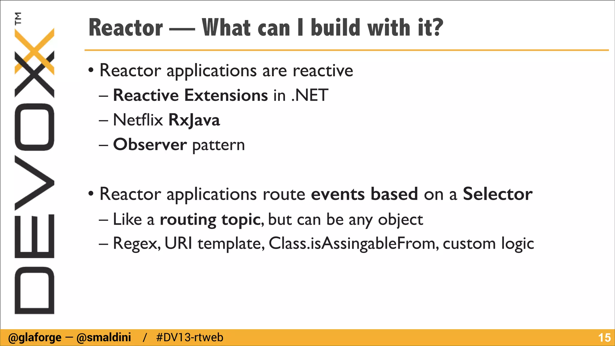 Reactor — What can I build with it?
• Reactor applications are reactive	

– Reactive Extensions in .NET	

– Netﬂix RxJava	

– Observer pattern	

!

• Reactor applications route events based on a Selector	

– Like a routing topic, but can be any object	

– Regex, URI template, Class.isAssingableFrom, custom logic

@glaforge — @smaldini / #DV13-rtweb

!15

 
